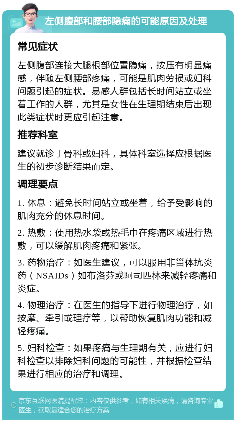 左侧腹部和腰部隐痛的可能原因及处理 常见症状 左侧腹部连接大腿根部位置隐痛，按压有明显痛感，伴随左侧腰部疼痛，可能是肌肉劳损或妇科问题引起的症状。易感人群包括长时间站立或坐着工作的人群，尤其是女性在生理期结束后出现此类症状时更应引起注意。 推荐科室 建议就诊于骨科或妇科，具体科室选择应根据医生的初步诊断结果而定。 调理要点 1. 休息：避免长时间站立或坐着，给予受影响的肌肉充分的休息时间。 2. 热敷：使用热水袋或热毛巾在疼痛区域进行热敷，可以缓解肌肉疼痛和紧张。 3. 药物治疗：如医生建议，可以服用非甾体抗炎药（NSAIDs）如布洛芬或阿司匹林来减轻疼痛和炎症。 4. 物理治疗：在医生的指导下进行物理治疗，如按摩、牵引或理疗等，以帮助恢复肌肉功能和减轻疼痛。 5. 妇科检查：如果疼痛与生理期有关，应进行妇科检查以排除妇科问题的可能性，并根据检查结果进行相应的治疗和调理。