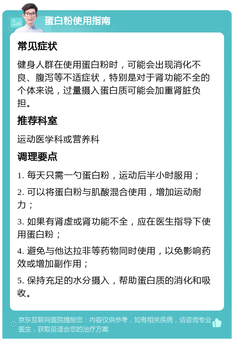 蛋白粉使用指南 常见症状 健身人群在使用蛋白粉时，可能会出现消化不良、腹泻等不适症状，特别是对于肾功能不全的个体来说，过量摄入蛋白质可能会加重肾脏负担。 推荐科室 运动医学科或营养科 调理要点 1. 每天只需一勺蛋白粉，运动后半小时服用； 2. 可以将蛋白粉与肌酸混合使用，增加运动耐力； 3. 如果有肾虚或肾功能不全，应在医生指导下使用蛋白粉； 4. 避免与他达拉非等药物同时使用，以免影响药效或增加副作用； 5. 保持充足的水分摄入，帮助蛋白质的消化和吸收。