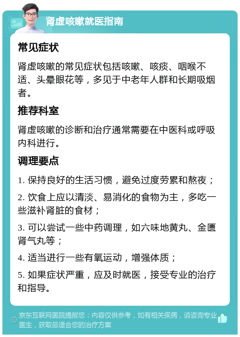 肾虚咳嗽就医指南 常见症状 肾虚咳嗽的常见症状包括咳嗽、咳痰、咽喉不适、头晕眼花等，多见于中老年人群和长期吸烟者。 推荐科室 肾虚咳嗽的诊断和治疗通常需要在中医科或呼吸内科进行。 调理要点 1. 保持良好的生活习惯，避免过度劳累和熬夜； 2. 饮食上应以清淡、易消化的食物为主，多吃一些滋补肾脏的食材； 3. 可以尝试一些中药调理，如六味地黄丸、金匮肾气丸等； 4. 适当进行一些有氧运动，增强体质； 5. 如果症状严重，应及时就医，接受专业的治疗和指导。