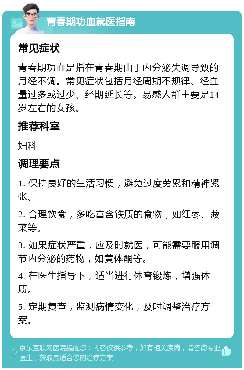 青春期功血就医指南 常见症状 青春期功血是指在青春期由于内分泌失调导致的月经不调。常见症状包括月经周期不规律、经血量过多或过少、经期延长等。易感人群主要是14岁左右的女孩。 推荐科室 妇科 调理要点 1. 保持良好的生活习惯，避免过度劳累和精神紧张。 2. 合理饮食，多吃富含铁质的食物，如红枣、菠菜等。 3. 如果症状严重，应及时就医，可能需要服用调节内分泌的药物，如黄体酮等。 4. 在医生指导下，适当进行体育锻炼，增强体质。 5. 定期复查，监测病情变化，及时调整治疗方案。