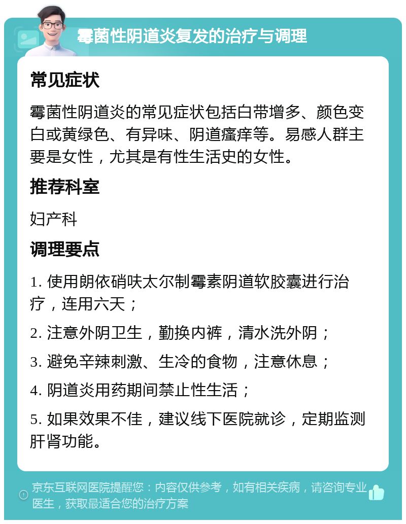 霉菌性阴道炎复发的治疗与调理 常见症状 霉菌性阴道炎的常见症状包括白带增多、颜色变白或黄绿色、有异味、阴道瘙痒等。易感人群主要是女性，尤其是有性生活史的女性。 推荐科室 妇产科 调理要点 1. 使用朗依硝呋太尔制霉素阴道软胶囊进行治疗，连用六天； 2. 注意外阴卫生，勤换内裤，清水洗外阴； 3. 避免辛辣刺激、生冷的食物，注意休息； 4. 阴道炎用药期间禁止性生活； 5. 如果效果不佳，建议线下医院就诊，定期监测肝肾功能。