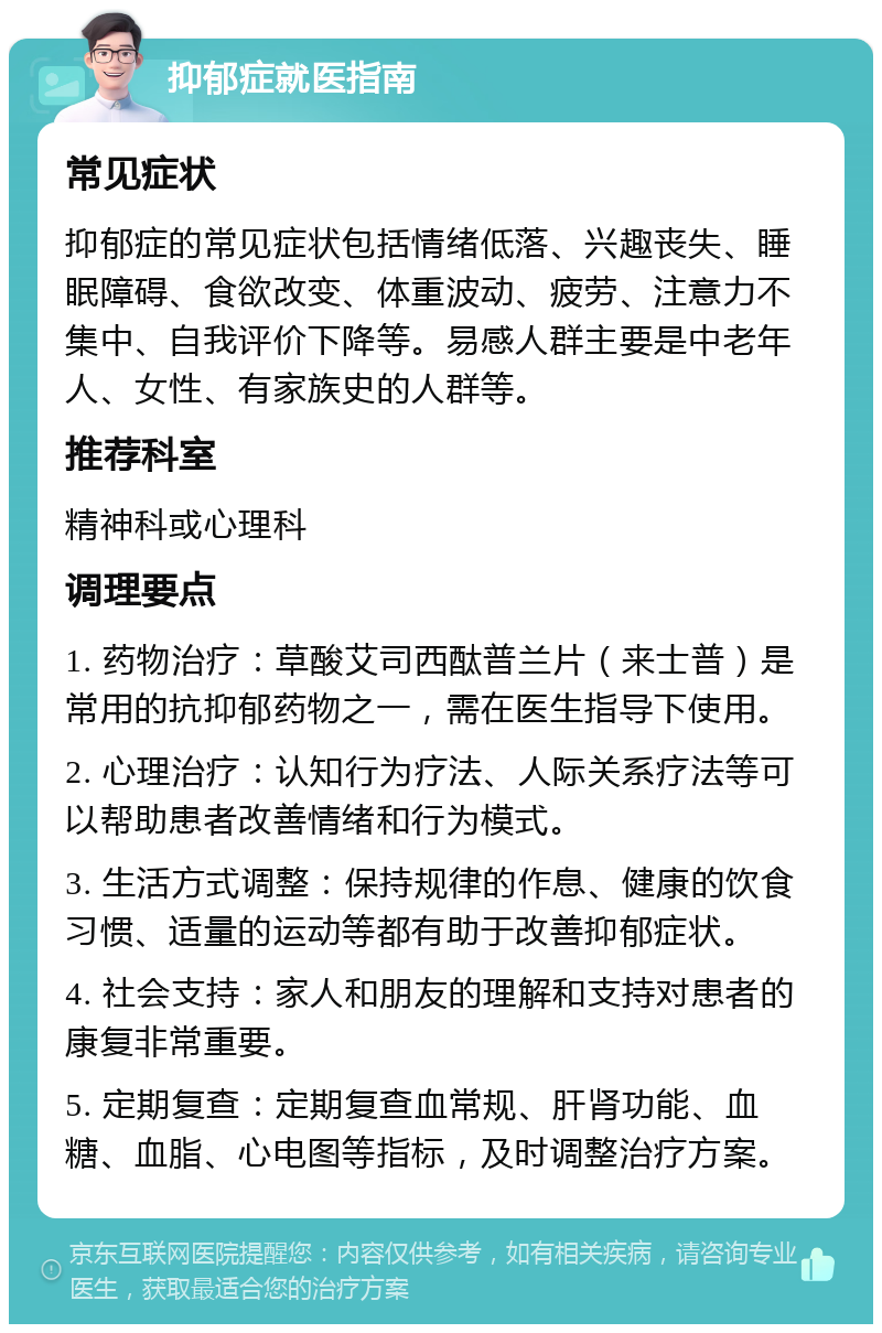 抑郁症就医指南 常见症状 抑郁症的常见症状包括情绪低落、兴趣丧失、睡眠障碍、食欲改变、体重波动、疲劳、注意力不集中、自我评价下降等。易感人群主要是中老年人、女性、有家族史的人群等。 推荐科室 精神科或心理科 调理要点 1. 药物治疗：草酸艾司西酞普兰片（来士普）是常用的抗抑郁药物之一，需在医生指导下使用。 2. 心理治疗：认知行为疗法、人际关系疗法等可以帮助患者改善情绪和行为模式。 3. 生活方式调整：保持规律的作息、健康的饮食习惯、适量的运动等都有助于改善抑郁症状。 4. 社会支持：家人和朋友的理解和支持对患者的康复非常重要。 5. 定期复查：定期复查血常规、肝肾功能、血糖、血脂、心电图等指标，及时调整治疗方案。