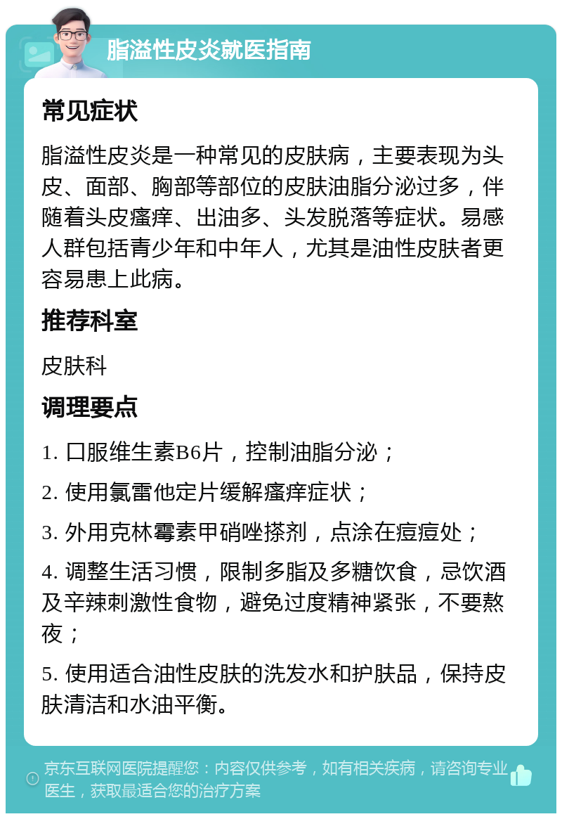 脂溢性皮炎就医指南 常见症状 脂溢性皮炎是一种常见的皮肤病，主要表现为头皮、面部、胸部等部位的皮肤油脂分泌过多，伴随着头皮瘙痒、出油多、头发脱落等症状。易感人群包括青少年和中年人，尤其是油性皮肤者更容易患上此病。 推荐科室 皮肤科 调理要点 1. 口服维生素B6片，控制油脂分泌； 2. 使用氯雷他定片缓解瘙痒症状； 3. 外用克林霉素甲硝唑搽剂，点涂在痘痘处； 4. 调整生活习惯，限制多脂及多糖饮食，忌饮酒及辛辣刺激性食物，避免过度精神紧张，不要熬夜； 5. 使用适合油性皮肤的洗发水和护肤品，保持皮肤清洁和水油平衡。