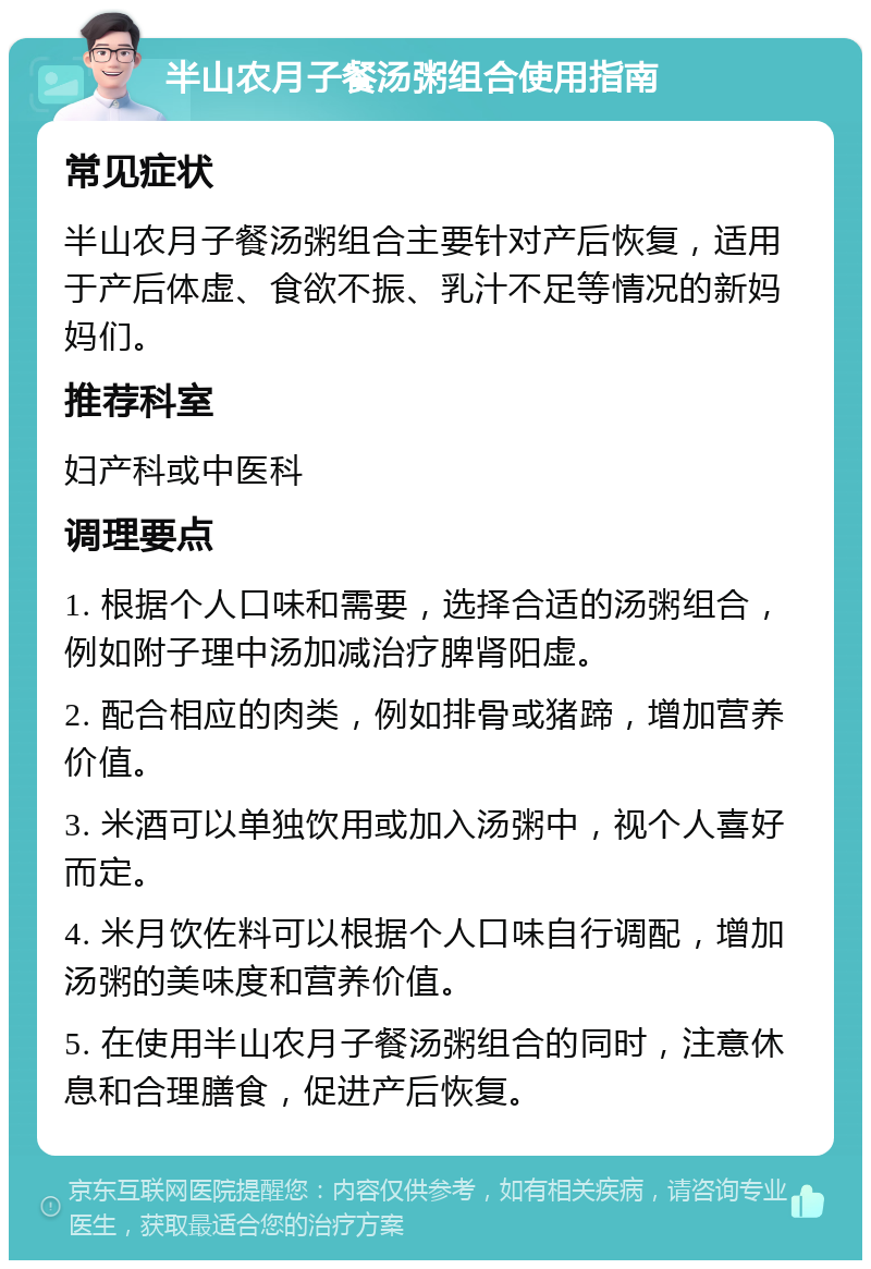 半山农月子餐汤粥组合使用指南 常见症状 半山农月子餐汤粥组合主要针对产后恢复，适用于产后体虚、食欲不振、乳汁不足等情况的新妈妈们。 推荐科室 妇产科或中医科 调理要点 1. 根据个人口味和需要，选择合适的汤粥组合，例如附子理中汤加减治疗脾肾阳虚。 2. 配合相应的肉类，例如排骨或猪蹄，增加营养价值。 3. 米酒可以单独饮用或加入汤粥中，视个人喜好而定。 4. 米月饮佐料可以根据个人口味自行调配，增加汤粥的美味度和营养价值。 5. 在使用半山农月子餐汤粥组合的同时，注意休息和合理膳食，促进产后恢复。