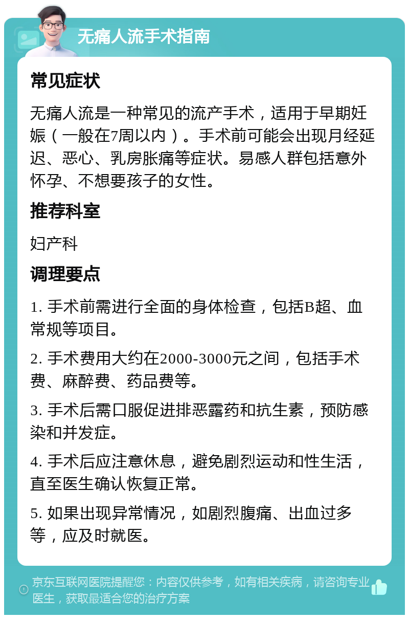 无痛人流手术指南 常见症状 无痛人流是一种常见的流产手术，适用于早期妊娠（一般在7周以内）。手术前可能会出现月经延迟、恶心、乳房胀痛等症状。易感人群包括意外怀孕、不想要孩子的女性。 推荐科室 妇产科 调理要点 1. 手术前需进行全面的身体检查，包括B超、血常规等项目。 2. 手术费用大约在2000-3000元之间，包括手术费、麻醉费、药品费等。 3. 手术后需口服促进排恶露药和抗生素，预防感染和并发症。 4. 手术后应注意休息，避免剧烈运动和性生活，直至医生确认恢复正常。 5. 如果出现异常情况，如剧烈腹痛、出血过多等，应及时就医。