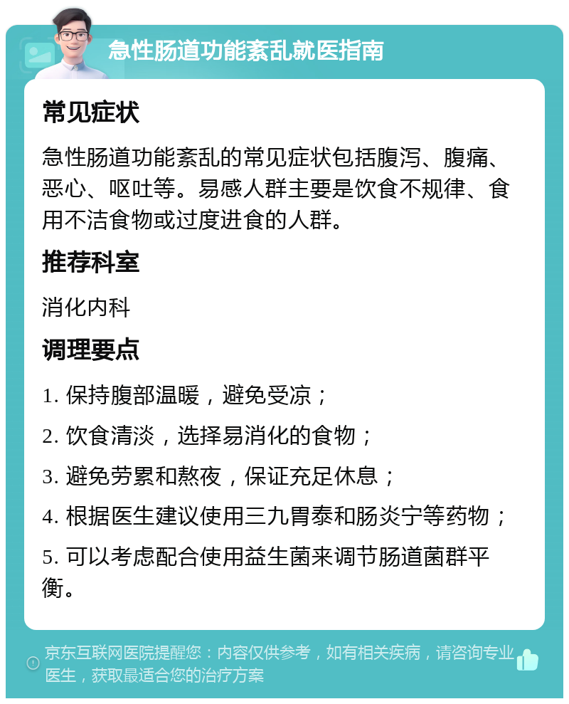 急性肠道功能紊乱就医指南 常见症状 急性肠道功能紊乱的常见症状包括腹泻、腹痛、恶心、呕吐等。易感人群主要是饮食不规律、食用不洁食物或过度进食的人群。 推荐科室 消化内科 调理要点 1. 保持腹部温暖，避免受凉； 2. 饮食清淡，选择易消化的食物； 3. 避免劳累和熬夜，保证充足休息； 4. 根据医生建议使用三九胃泰和肠炎宁等药物； 5. 可以考虑配合使用益生菌来调节肠道菌群平衡。