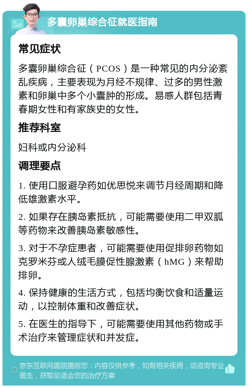 多囊卵巢综合征就医指南 常见症状 多囊卵巢综合征（PCOS）是一种常见的内分泌紊乱疾病，主要表现为月经不规律、过多的男性激素和卵巢中多个小囊肿的形成。易感人群包括青春期女性和有家族史的女性。 推荐科室 妇科或内分泌科 调理要点 1. 使用口服避孕药如优思悦来调节月经周期和降低雄激素水平。 2. 如果存在胰岛素抵抗，可能需要使用二甲双胍等药物来改善胰岛素敏感性。 3. 对于不孕症患者，可能需要使用促排卵药物如克罗米芬或人绒毛膜促性腺激素（hMG）来帮助排卵。 4. 保持健康的生活方式，包括均衡饮食和适量运动，以控制体重和改善症状。 5. 在医生的指导下，可能需要使用其他药物或手术治疗来管理症状和并发症。