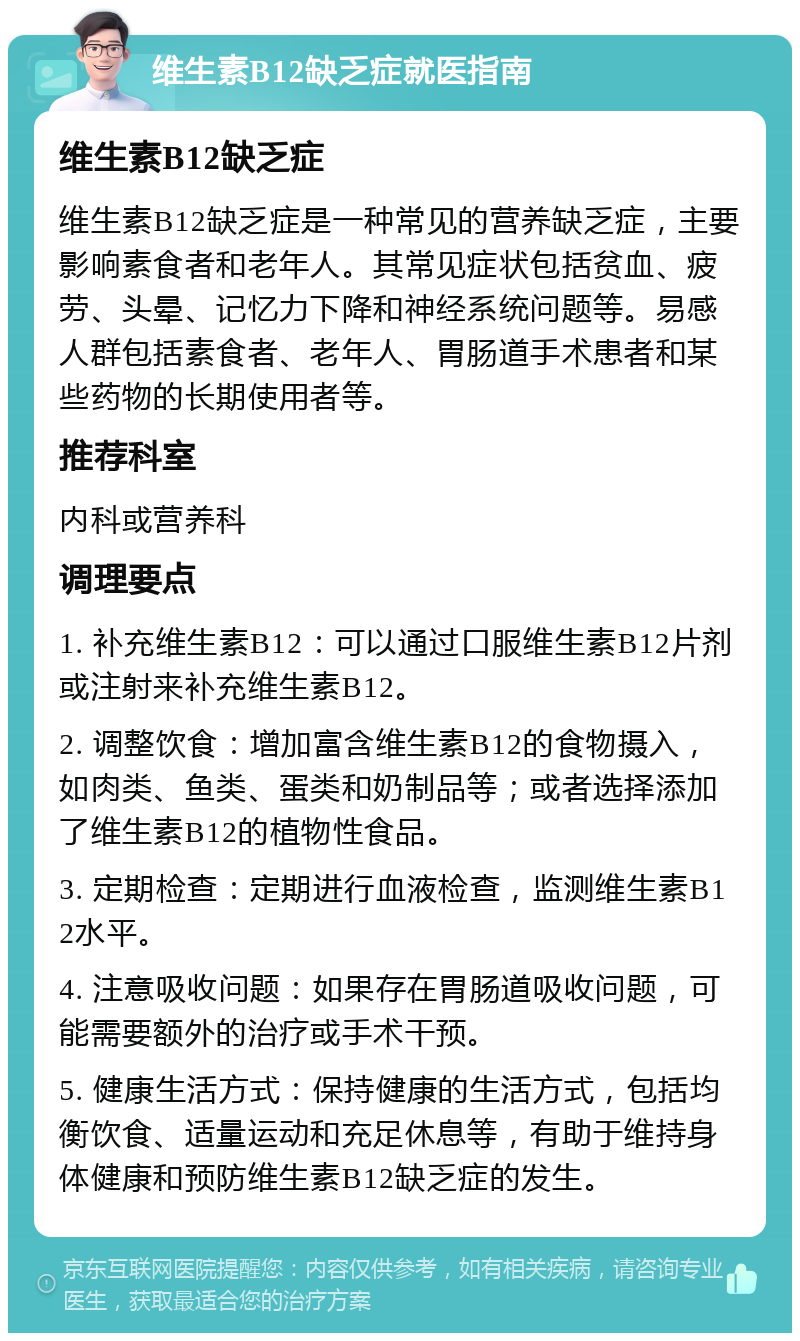 维生素B12缺乏症就医指南 维生素B12缺乏症 维生素B12缺乏症是一种常见的营养缺乏症，主要影响素食者和老年人。其常见症状包括贫血、疲劳、头晕、记忆力下降和神经系统问题等。易感人群包括素食者、老年人、胃肠道手术患者和某些药物的长期使用者等。 推荐科室 内科或营养科 调理要点 1. 补充维生素B12：可以通过口服维生素B12片剂或注射来补充维生素B12。 2. 调整饮食：增加富含维生素B12的食物摄入，如肉类、鱼类、蛋类和奶制品等；或者选择添加了维生素B12的植物性食品。 3. 定期检查：定期进行血液检查，监测维生素B12水平。 4. 注意吸收问题：如果存在胃肠道吸收问题，可能需要额外的治疗或手术干预。 5. 健康生活方式：保持健康的生活方式，包括均衡饮食、适量运动和充足休息等，有助于维持身体健康和预防维生素B12缺乏症的发生。