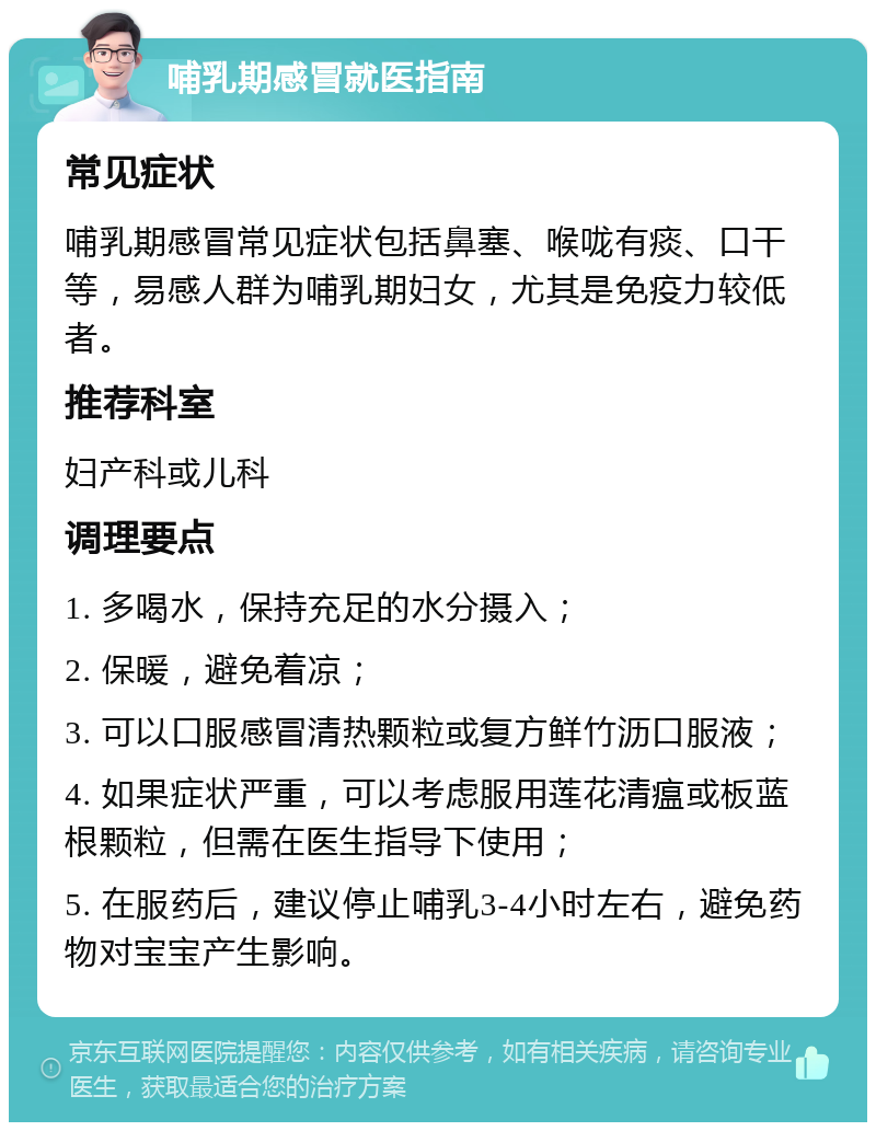 哺乳期感冒就医指南 常见症状 哺乳期感冒常见症状包括鼻塞、喉咙有痰、口干等，易感人群为哺乳期妇女，尤其是免疫力较低者。 推荐科室 妇产科或儿科 调理要点 1. 多喝水，保持充足的水分摄入； 2. 保暖，避免着凉； 3. 可以口服感冒清热颗粒或复方鲜竹沥口服液； 4. 如果症状严重，可以考虑服用莲花清瘟或板蓝根颗粒，但需在医生指导下使用； 5. 在服药后，建议停止哺乳3-4小时左右，避免药物对宝宝产生影响。