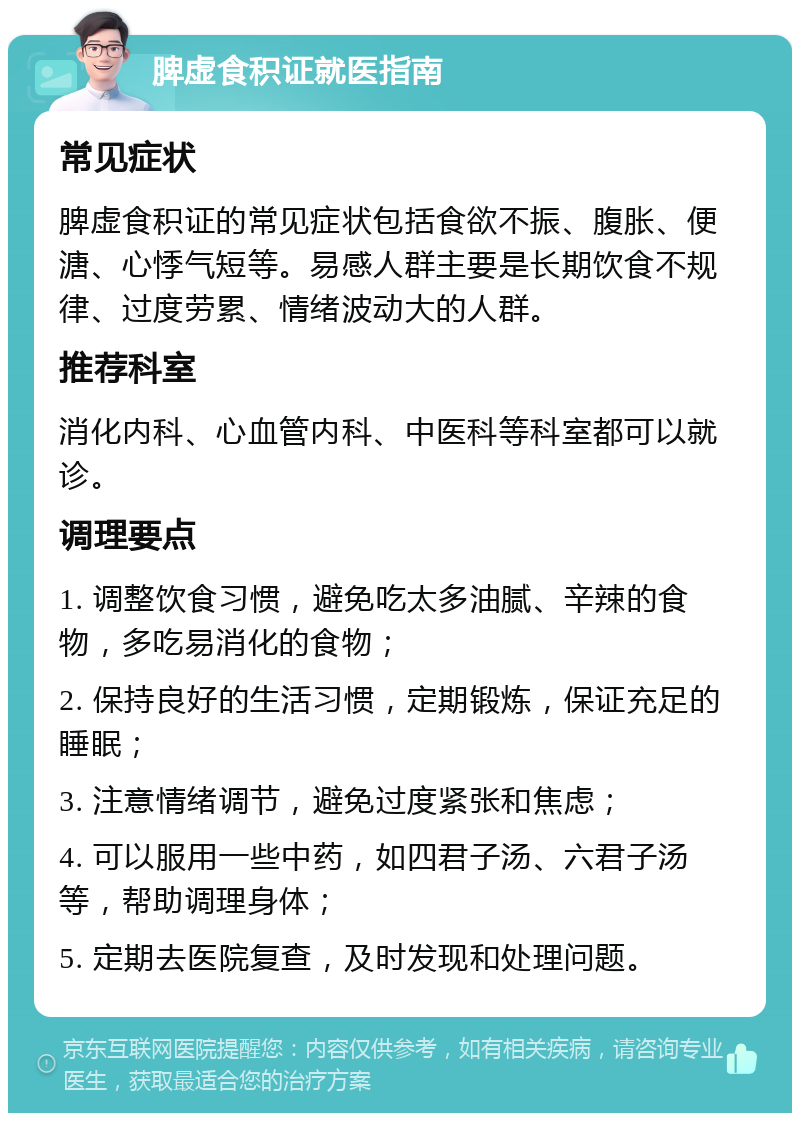 脾虚食积证就医指南 常见症状 脾虚食积证的常见症状包括食欲不振、腹胀、便溏、心悸气短等。易感人群主要是长期饮食不规律、过度劳累、情绪波动大的人群。 推荐科室 消化内科、心血管内科、中医科等科室都可以就诊。 调理要点 1. 调整饮食习惯，避免吃太多油腻、辛辣的食物，多吃易消化的食物； 2. 保持良好的生活习惯，定期锻炼，保证充足的睡眠； 3. 注意情绪调节，避免过度紧张和焦虑； 4. 可以服用一些中药，如四君子汤、六君子汤等，帮助调理身体； 5. 定期去医院复查，及时发现和处理问题。