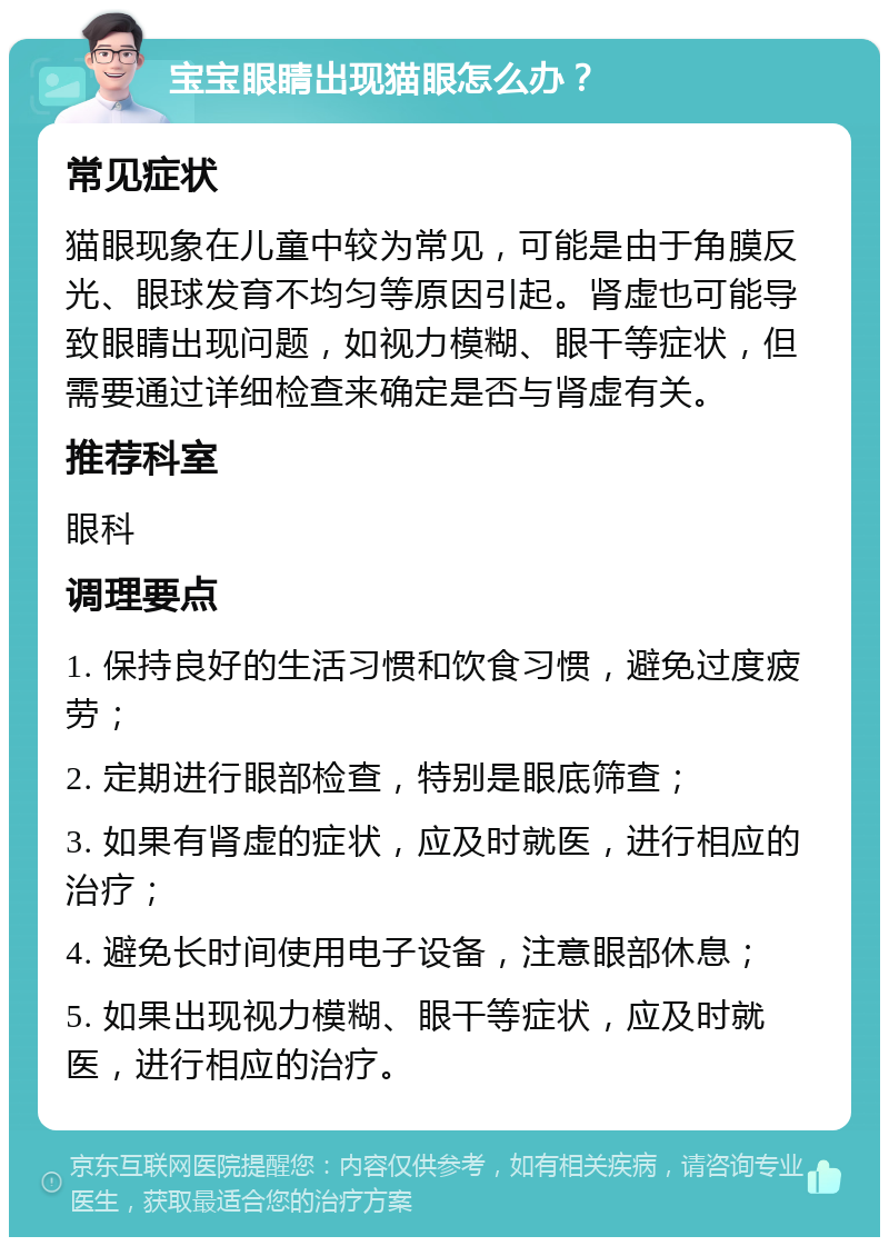 宝宝眼睛出现猫眼怎么办？ 常见症状 猫眼现象在儿童中较为常见，可能是由于角膜反光、眼球发育不均匀等原因引起。肾虚也可能导致眼睛出现问题，如视力模糊、眼干等症状，但需要通过详细检查来确定是否与肾虚有关。 推荐科室 眼科 调理要点 1. 保持良好的生活习惯和饮食习惯，避免过度疲劳； 2. 定期进行眼部检查，特别是眼底筛查； 3. 如果有肾虚的症状，应及时就医，进行相应的治疗； 4. 避免长时间使用电子设备，注意眼部休息； 5. 如果出现视力模糊、眼干等症状，应及时就医，进行相应的治疗。