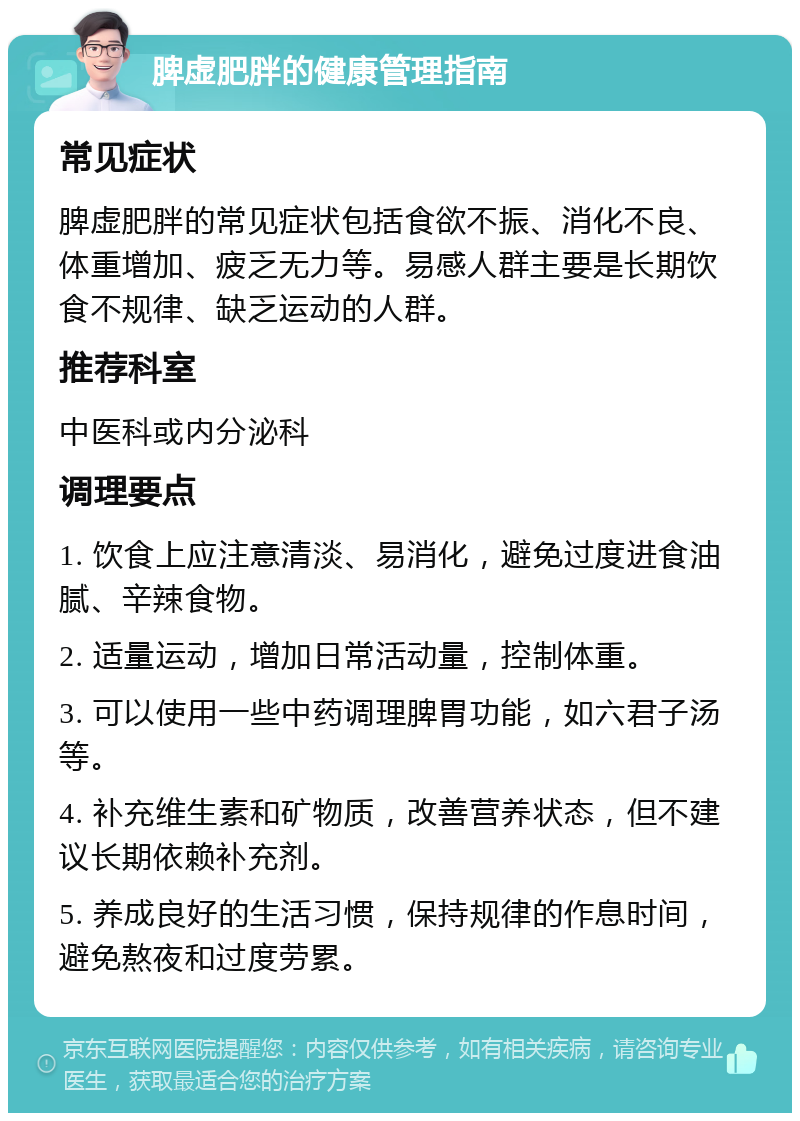 脾虚肥胖的健康管理指南 常见症状 脾虚肥胖的常见症状包括食欲不振、消化不良、体重增加、疲乏无力等。易感人群主要是长期饮食不规律、缺乏运动的人群。 推荐科室 中医科或内分泌科 调理要点 1. 饮食上应注意清淡、易消化，避免过度进食油腻、辛辣食物。 2. 适量运动，增加日常活动量，控制体重。 3. 可以使用一些中药调理脾胃功能，如六君子汤等。 4. 补充维生素和矿物质，改善营养状态，但不建议长期依赖补充剂。 5. 养成良好的生活习惯，保持规律的作息时间，避免熬夜和过度劳累。