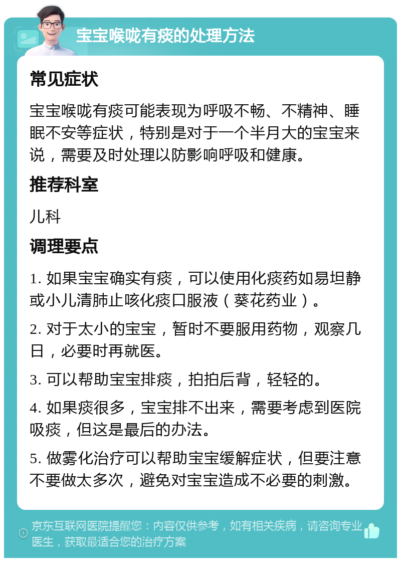 宝宝喉咙有痰的处理方法 常见症状 宝宝喉咙有痰可能表现为呼吸不畅、不精神、睡眠不安等症状，特别是对于一个半月大的宝宝来说，需要及时处理以防影响呼吸和健康。 推荐科室 儿科 调理要点 1. 如果宝宝确实有痰，可以使用化痰药如易坦静或小儿清肺止咳化痰口服液（葵花药业）。 2. 对于太小的宝宝，暂时不要服用药物，观察几日，必要时再就医。 3. 可以帮助宝宝排痰，拍拍后背，轻轻的。 4. 如果痰很多，宝宝排不出来，需要考虑到医院吸痰，但这是最后的办法。 5. 做雾化治疗可以帮助宝宝缓解症状，但要注意不要做太多次，避免对宝宝造成不必要的刺激。