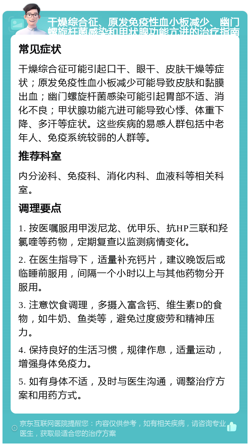 干燥综合征、原发免疫性血小板减少、幽门螺旋杆菌感染和甲状腺功能亢进的治疗指南 常见症状 干燥综合征可能引起口干、眼干、皮肤干燥等症状；原发免疫性血小板减少可能导致皮肤和黏膜出血；幽门螺旋杆菌感染可能引起胃部不适、消化不良；甲状腺功能亢进可能导致心悸、体重下降、多汗等症状。这些疾病的易感人群包括中老年人、免疫系统较弱的人群等。 推荐科室 内分泌科、免疫科、消化内科、血液科等相关科室。 调理要点 1. 按医嘱服用甲泼尼龙、优甲乐、抗HP三联和羟氯喹等药物，定期复查以监测病情变化。 2. 在医生指导下，适量补充钙片，建议晚饭后或临睡前服用，间隔一个小时以上与其他药物分开服用。 3. 注意饮食调理，多摄入富含钙、维生素D的食物，如牛奶、鱼类等，避免过度疲劳和精神压力。 4. 保持良好的生活习惯，规律作息，适量运动，增强身体免疫力。 5. 如有身体不适，及时与医生沟通，调整治疗方案和用药方式。