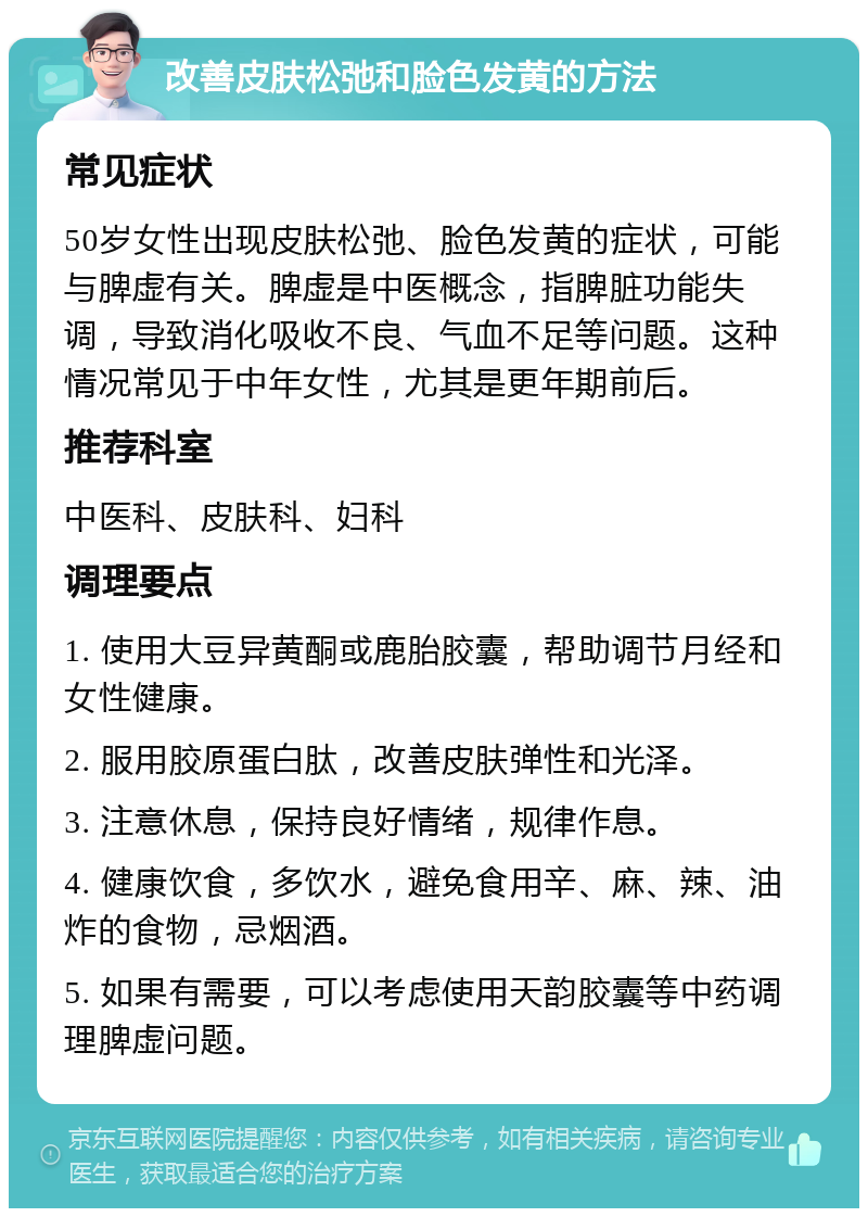 改善皮肤松弛和脸色发黄的方法 常见症状 50岁女性出现皮肤松弛、脸色发黄的症状，可能与脾虚有关。脾虚是中医概念，指脾脏功能失调，导致消化吸收不良、气血不足等问题。这种情况常见于中年女性，尤其是更年期前后。 推荐科室 中医科、皮肤科、妇科 调理要点 1. 使用大豆异黄酮或鹿胎胶囊，帮助调节月经和女性健康。 2. 服用胶原蛋白肽，改善皮肤弹性和光泽。 3. 注意休息，保持良好情绪，规律作息。 4. 健康饮食，多饮水，避免食用辛、麻、辣、油炸的食物，忌烟酒。 5. 如果有需要，可以考虑使用天韵胶囊等中药调理脾虚问题。