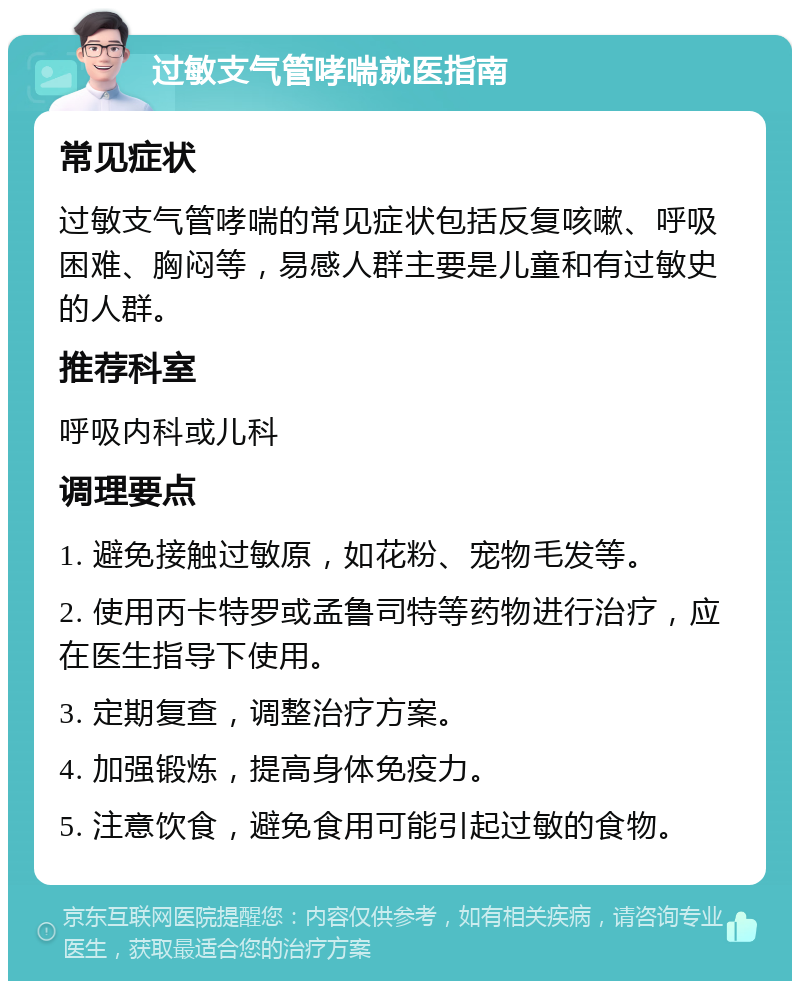 过敏支气管哮喘就医指南 常见症状 过敏支气管哮喘的常见症状包括反复咳嗽、呼吸困难、胸闷等，易感人群主要是儿童和有过敏史的人群。 推荐科室 呼吸内科或儿科 调理要点 1. 避免接触过敏原，如花粉、宠物毛发等。 2. 使用丙卡特罗或孟鲁司特等药物进行治疗，应在医生指导下使用。 3. 定期复查，调整治疗方案。 4. 加强锻炼，提高身体免疫力。 5. 注意饮食，避免食用可能引起过敏的食物。