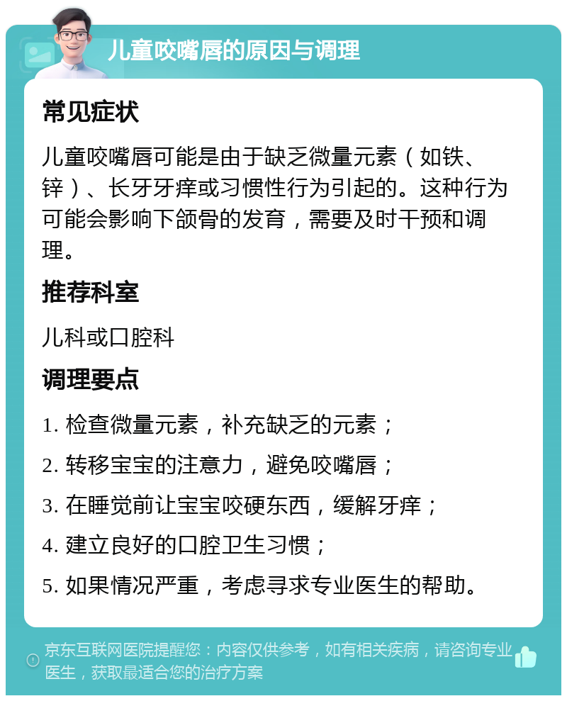 儿童咬嘴唇的原因与调理 常见症状 儿童咬嘴唇可能是由于缺乏微量元素（如铁、锌）、长牙牙痒或习惯性行为引起的。这种行为可能会影响下颌骨的发育，需要及时干预和调理。 推荐科室 儿科或口腔科 调理要点 1. 检查微量元素，补充缺乏的元素； 2. 转移宝宝的注意力，避免咬嘴唇； 3. 在睡觉前让宝宝咬硬东西，缓解牙痒； 4. 建立良好的口腔卫生习惯； 5. 如果情况严重，考虑寻求专业医生的帮助。