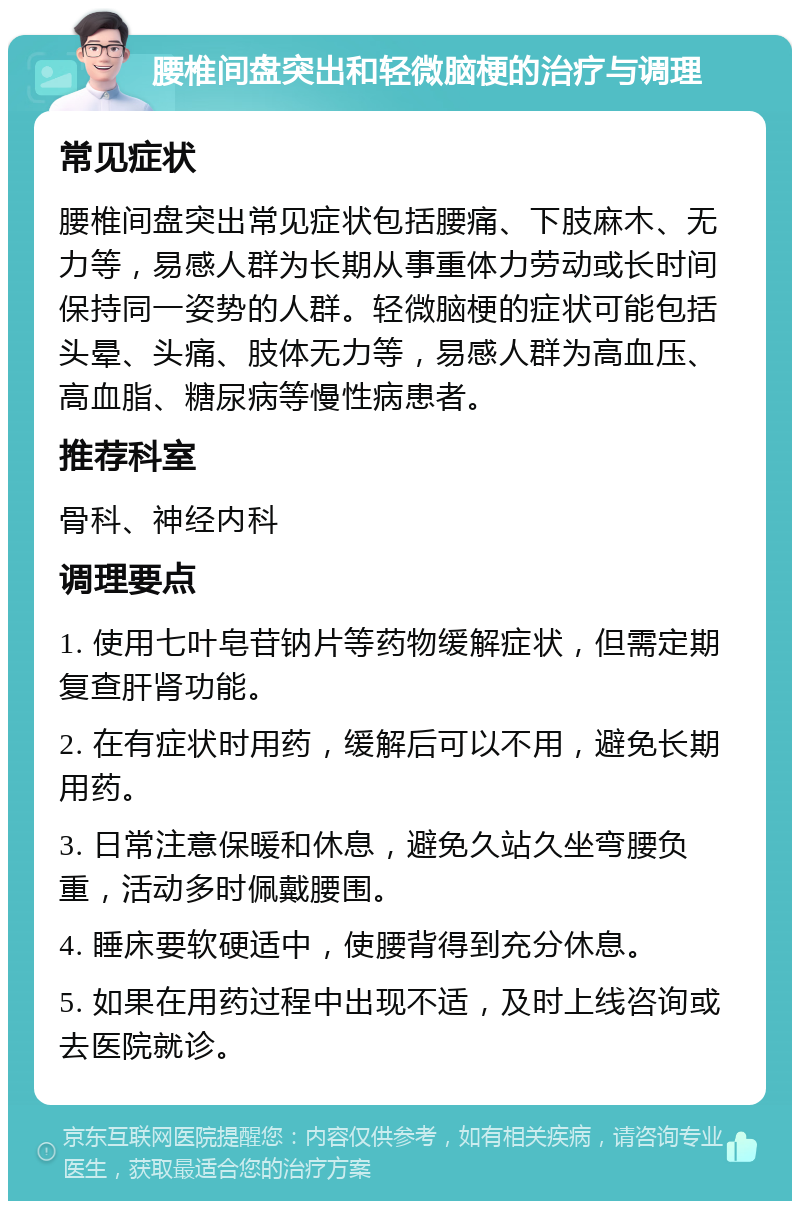 腰椎间盘突出和轻微脑梗的治疗与调理 常见症状 腰椎间盘突出常见症状包括腰痛、下肢麻木、无力等，易感人群为长期从事重体力劳动或长时间保持同一姿势的人群。轻微脑梗的症状可能包括头晕、头痛、肢体无力等，易感人群为高血压、高血脂、糖尿病等慢性病患者。 推荐科室 骨科、神经内科 调理要点 1. 使用七叶皂苷钠片等药物缓解症状，但需定期复查肝肾功能。 2. 在有症状时用药，缓解后可以不用，避免长期用药。 3. 日常注意保暖和休息，避免久站久坐弯腰负重，活动多时佩戴腰围。 4. 睡床要软硬适中，使腰背得到充分休息。 5. 如果在用药过程中出现不适，及时上线咨询或去医院就诊。