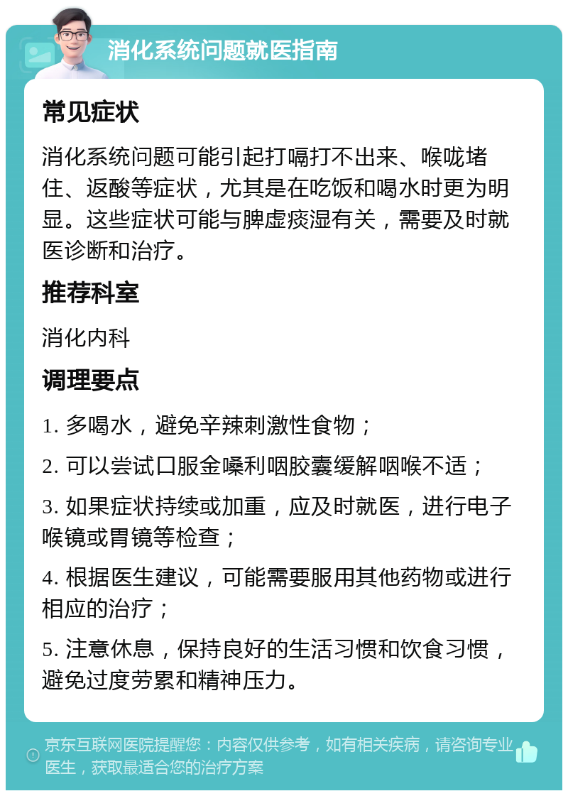 消化系统问题就医指南 常见症状 消化系统问题可能引起打嗝打不出来、喉咙堵住、返酸等症状，尤其是在吃饭和喝水时更为明显。这些症状可能与脾虚痰湿有关，需要及时就医诊断和治疗。 推荐科室 消化内科 调理要点 1. 多喝水，避免辛辣刺激性食物； 2. 可以尝试口服金嗓利咽胶囊缓解咽喉不适； 3. 如果症状持续或加重，应及时就医，进行电子喉镜或胃镜等检查； 4. 根据医生建议，可能需要服用其他药物或进行相应的治疗； 5. 注意休息，保持良好的生活习惯和饮食习惯，避免过度劳累和精神压力。