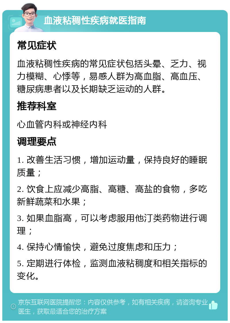 血液粘稠性疾病就医指南 常见症状 血液粘稠性疾病的常见症状包括头晕、乏力、视力模糊、心悸等，易感人群为高血脂、高血压、糖尿病患者以及长期缺乏运动的人群。 推荐科室 心血管内科或神经内科 调理要点 1. 改善生活习惯，增加运动量，保持良好的睡眠质量； 2. 饮食上应减少高脂、高糖、高盐的食物，多吃新鲜蔬菜和水果； 3. 如果血脂高，可以考虑服用他汀类药物进行调理； 4. 保持心情愉快，避免过度焦虑和压力； 5. 定期进行体检，监测血液粘稠度和相关指标的变化。