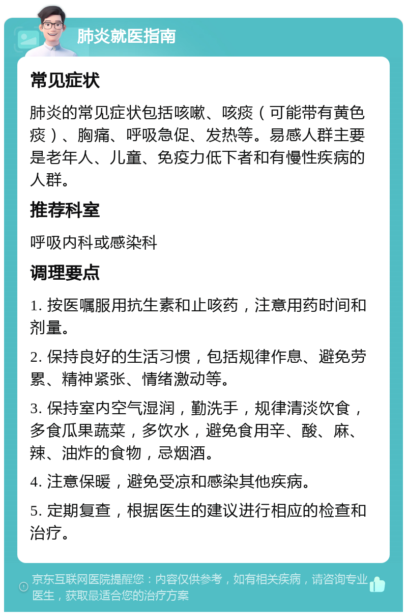 肺炎就医指南 常见症状 肺炎的常见症状包括咳嗽、咳痰（可能带有黄色痰）、胸痛、呼吸急促、发热等。易感人群主要是老年人、儿童、免疫力低下者和有慢性疾病的人群。 推荐科室 呼吸内科或感染科 调理要点 1. 按医嘱服用抗生素和止咳药，注意用药时间和剂量。 2. 保持良好的生活习惯，包括规律作息、避免劳累、精神紧张、情绪激动等。 3. 保持室内空气湿润，勤洗手，规律清淡饮食，多食瓜果蔬菜，多饮水，避免食用辛、酸、麻、辣、油炸的食物，忌烟酒。 4. 注意保暖，避免受凉和感染其他疾病。 5. 定期复查，根据医生的建议进行相应的检查和治疗。