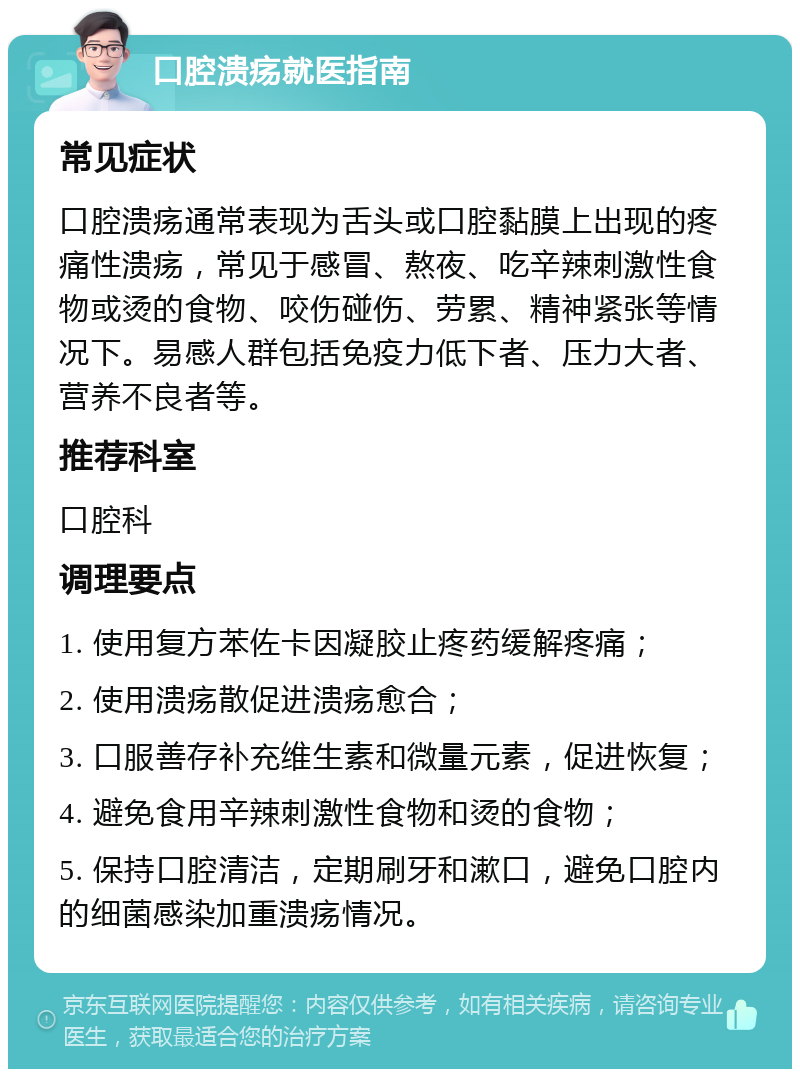 口腔溃疡就医指南 常见症状 口腔溃疡通常表现为舌头或口腔黏膜上出现的疼痛性溃疡，常见于感冒、熬夜、吃辛辣刺激性食物或烫的食物、咬伤碰伤、劳累、精神紧张等情况下。易感人群包括免疫力低下者、压力大者、营养不良者等。 推荐科室 口腔科 调理要点 1. 使用复方苯佐卡因凝胶止疼药缓解疼痛； 2. 使用溃疡散促进溃疡愈合； 3. 口服善存补充维生素和微量元素，促进恢复； 4. 避免食用辛辣刺激性食物和烫的食物； 5. 保持口腔清洁，定期刷牙和漱口，避免口腔内的细菌感染加重溃疡情况。