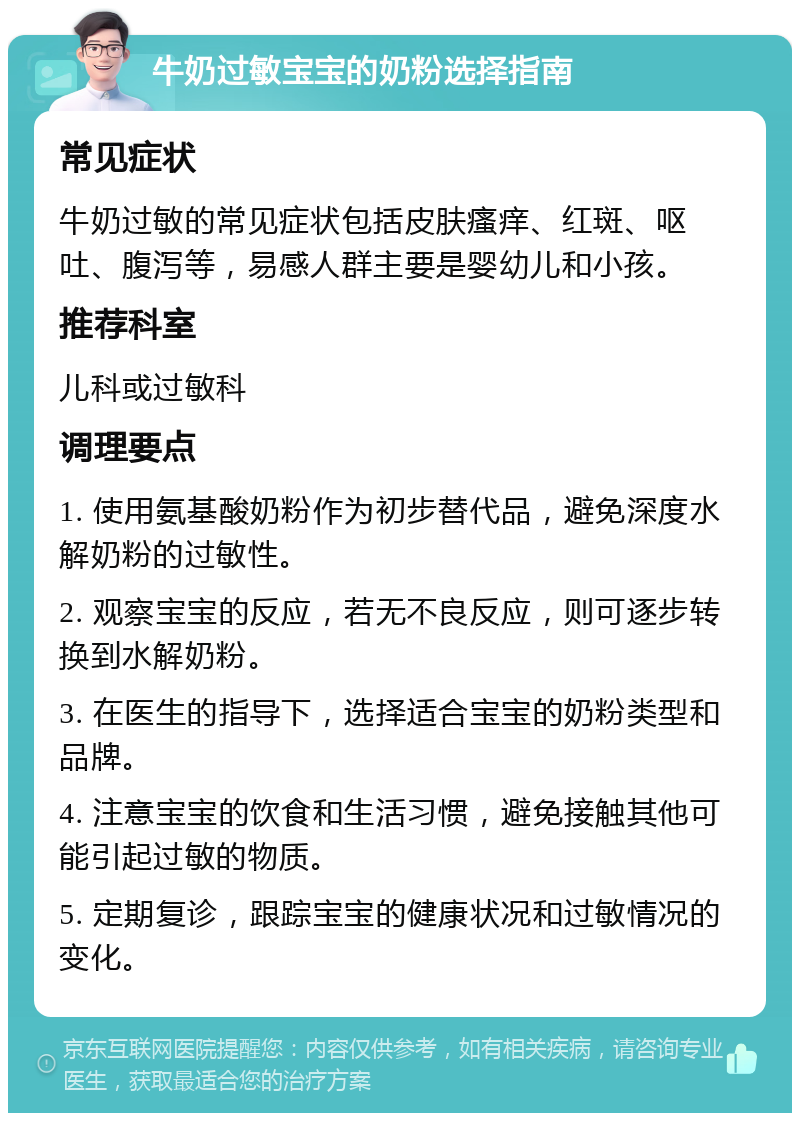 牛奶过敏宝宝的奶粉选择指南 常见症状 牛奶过敏的常见症状包括皮肤瘙痒、红斑、呕吐、腹泻等，易感人群主要是婴幼儿和小孩。 推荐科室 儿科或过敏科 调理要点 1. 使用氨基酸奶粉作为初步替代品，避免深度水解奶粉的过敏性。 2. 观察宝宝的反应，若无不良反应，则可逐步转换到水解奶粉。 3. 在医生的指导下，选择适合宝宝的奶粉类型和品牌。 4. 注意宝宝的饮食和生活习惯，避免接触其他可能引起过敏的物质。 5. 定期复诊，跟踪宝宝的健康状况和过敏情况的变化。