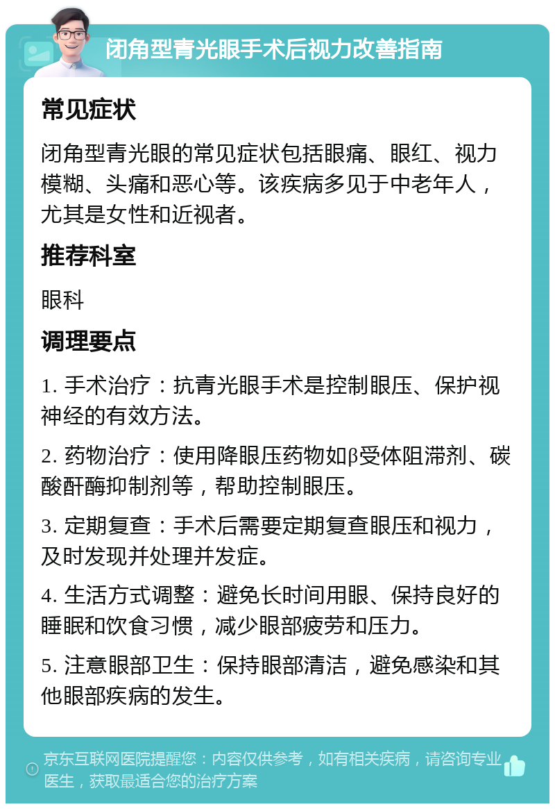 闭角型青光眼手术后视力改善指南 常见症状 闭角型青光眼的常见症状包括眼痛、眼红、视力模糊、头痛和恶心等。该疾病多见于中老年人，尤其是女性和近视者。 推荐科室 眼科 调理要点 1. 手术治疗：抗青光眼手术是控制眼压、保护视神经的有效方法。 2. 药物治疗：使用降眼压药物如β受体阻滞剂、碳酸酐酶抑制剂等，帮助控制眼压。 3. 定期复查：手术后需要定期复查眼压和视力，及时发现并处理并发症。 4. 生活方式调整：避免长时间用眼、保持良好的睡眠和饮食习惯，减少眼部疲劳和压力。 5. 注意眼部卫生：保持眼部清洁，避免感染和其他眼部疾病的发生。