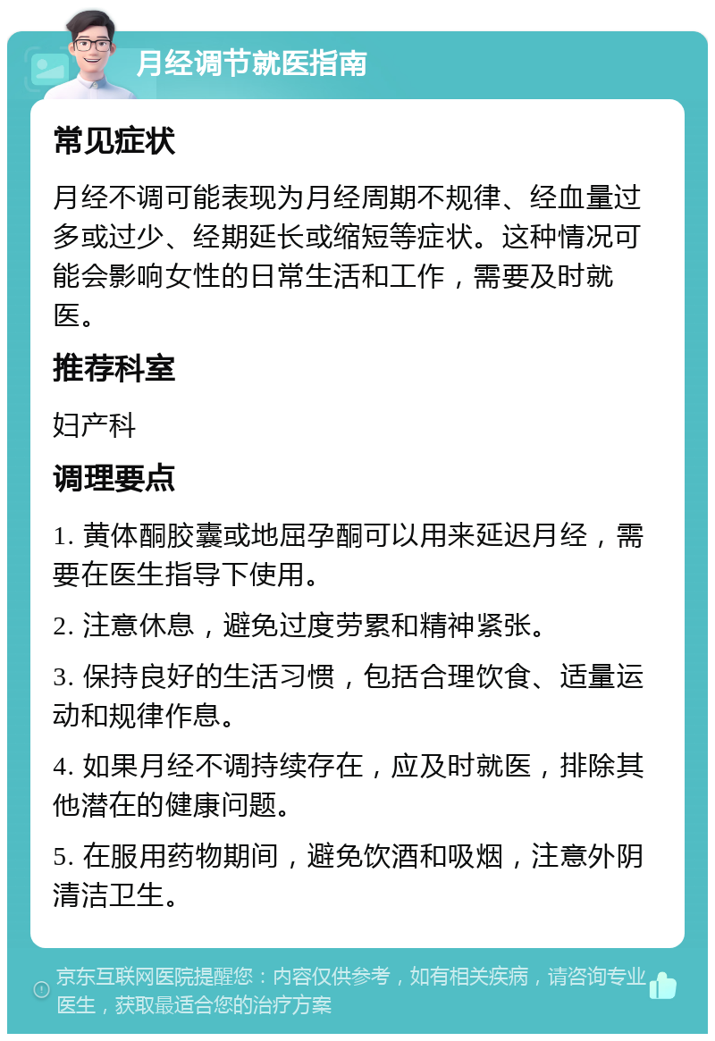 月经调节就医指南 常见症状 月经不调可能表现为月经周期不规律、经血量过多或过少、经期延长或缩短等症状。这种情况可能会影响女性的日常生活和工作，需要及时就医。 推荐科室 妇产科 调理要点 1. 黄体酮胶囊或地屈孕酮可以用来延迟月经，需要在医生指导下使用。 2. 注意休息，避免过度劳累和精神紧张。 3. 保持良好的生活习惯，包括合理饮食、适量运动和规律作息。 4. 如果月经不调持续存在，应及时就医，排除其他潜在的健康问题。 5. 在服用药物期间，避免饮酒和吸烟，注意外阴清洁卫生。