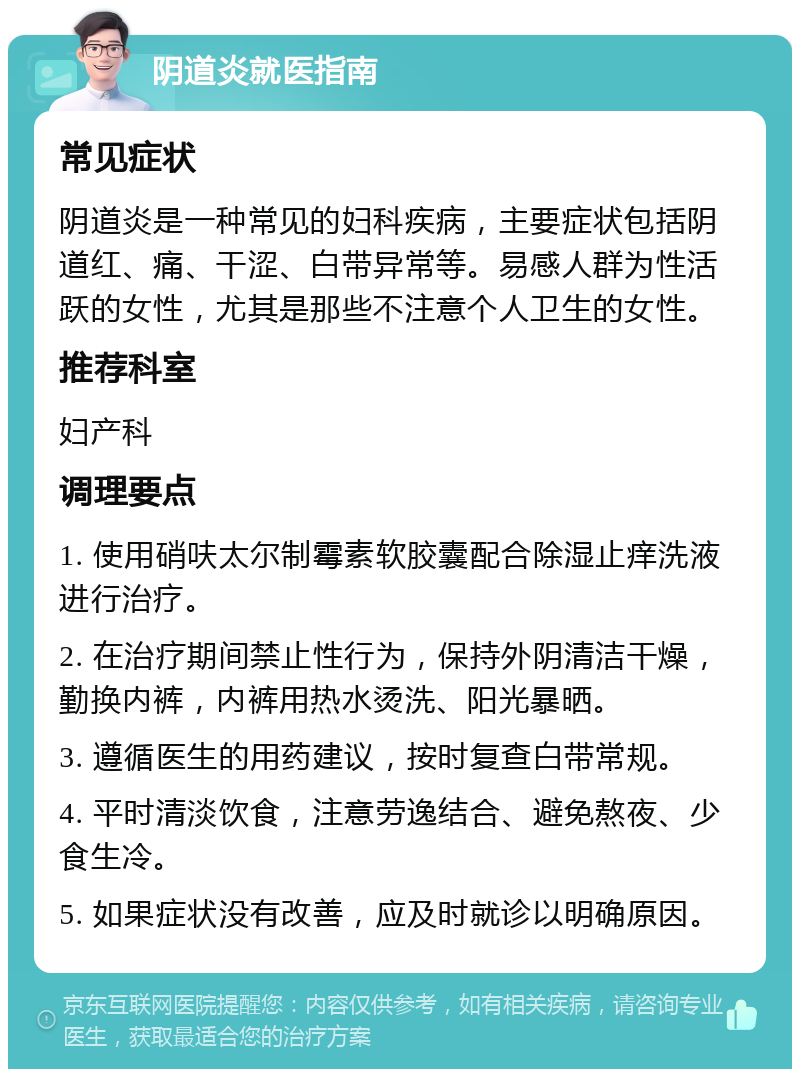 阴道炎就医指南 常见症状 阴道炎是一种常见的妇科疾病，主要症状包括阴道红、痛、干涩、白带异常等。易感人群为性活跃的女性，尤其是那些不注意个人卫生的女性。 推荐科室 妇产科 调理要点 1. 使用硝呋太尔制霉素软胶囊配合除湿止痒洗液进行治疗。 2. 在治疗期间禁止性行为，保持外阴清洁干燥，勤换内裤，内裤用热水烫洗、阳光暴晒。 3. 遵循医生的用药建议，按时复查白带常规。 4. 平时清淡饮食，注意劳逸结合、避免熬夜、少食生冷。 5. 如果症状没有改善，应及时就诊以明确原因。