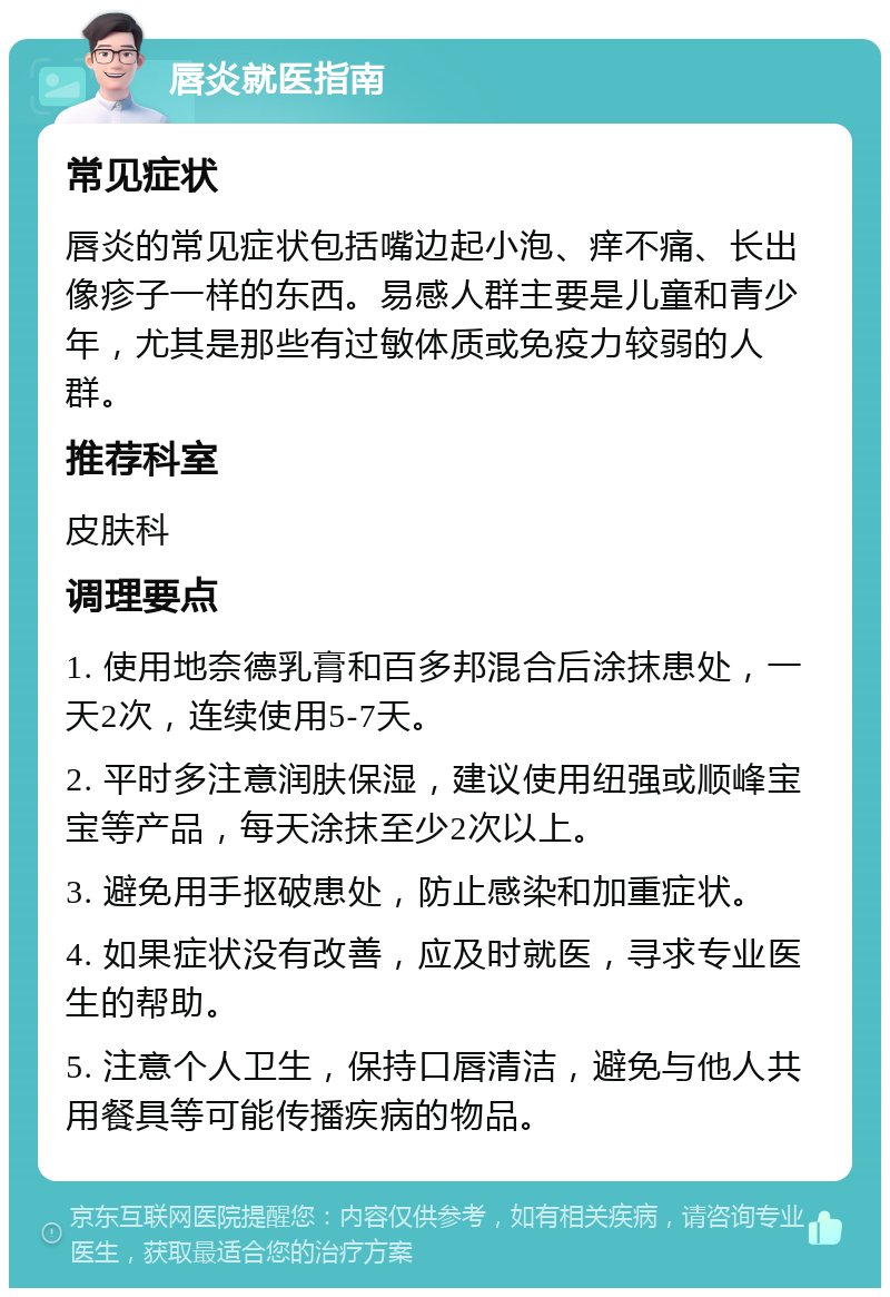 唇炎就医指南 常见症状 唇炎的常见症状包括嘴边起小泡、痒不痛、长出像疹子一样的东西。易感人群主要是儿童和青少年，尤其是那些有过敏体质或免疫力较弱的人群。 推荐科室 皮肤科 调理要点 1. 使用地奈德乳膏和百多邦混合后涂抹患处，一天2次，连续使用5-7天。 2. 平时多注意润肤保湿，建议使用纽强或顺峰宝宝等产品，每天涂抹至少2次以上。 3. 避免用手抠破患处，防止感染和加重症状。 4. 如果症状没有改善，应及时就医，寻求专业医生的帮助。 5. 注意个人卫生，保持口唇清洁，避免与他人共用餐具等可能传播疾病的物品。