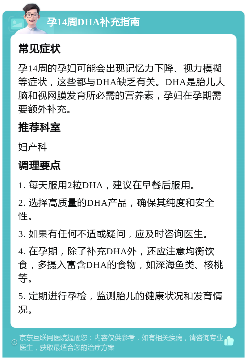 孕14周DHA补充指南 常见症状 孕14周的孕妇可能会出现记忆力下降、视力模糊等症状，这些都与DHA缺乏有关。DHA是胎儿大脑和视网膜发育所必需的营养素，孕妇在孕期需要额外补充。 推荐科室 妇产科 调理要点 1. 每天服用2粒DHA，建议在早餐后服用。 2. 选择高质量的DHA产品，确保其纯度和安全性。 3. 如果有任何不适或疑问，应及时咨询医生。 4. 在孕期，除了补充DHA外，还应注意均衡饮食，多摄入富含DHA的食物，如深海鱼类、核桃等。 5. 定期进行孕检，监测胎儿的健康状况和发育情况。