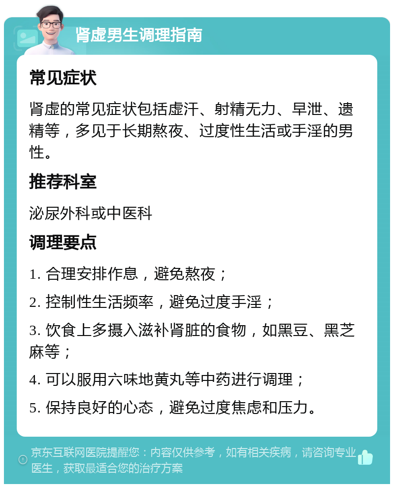 肾虚男生调理指南 常见症状 肾虚的常见症状包括虚汗、射精无力、早泄、遗精等，多见于长期熬夜、过度性生活或手淫的男性。 推荐科室 泌尿外科或中医科 调理要点 1. 合理安排作息，避免熬夜； 2. 控制性生活频率，避免过度手淫； 3. 饮食上多摄入滋补肾脏的食物，如黑豆、黑芝麻等； 4. 可以服用六味地黄丸等中药进行调理； 5. 保持良好的心态，避免过度焦虑和压力。