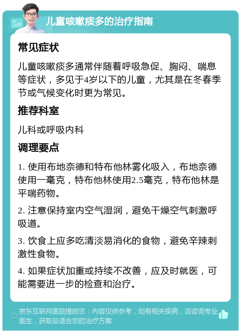 儿童咳嗽痰多的治疗指南 常见症状 儿童咳嗽痰多通常伴随着呼吸急促、胸闷、喘息等症状，多见于4岁以下的儿童，尤其是在冬春季节或气候变化时更为常见。 推荐科室 儿科或呼吸内科 调理要点 1. 使用布地奈德和特布他林雾化吸入，布地奈德使用一毫克，特布他林使用2.5毫克，特布他林是平喘药物。 2. 注意保持室内空气湿润，避免干燥空气刺激呼吸道。 3. 饮食上应多吃清淡易消化的食物，避免辛辣刺激性食物。 4. 如果症状加重或持续不改善，应及时就医，可能需要进一步的检查和治疗。