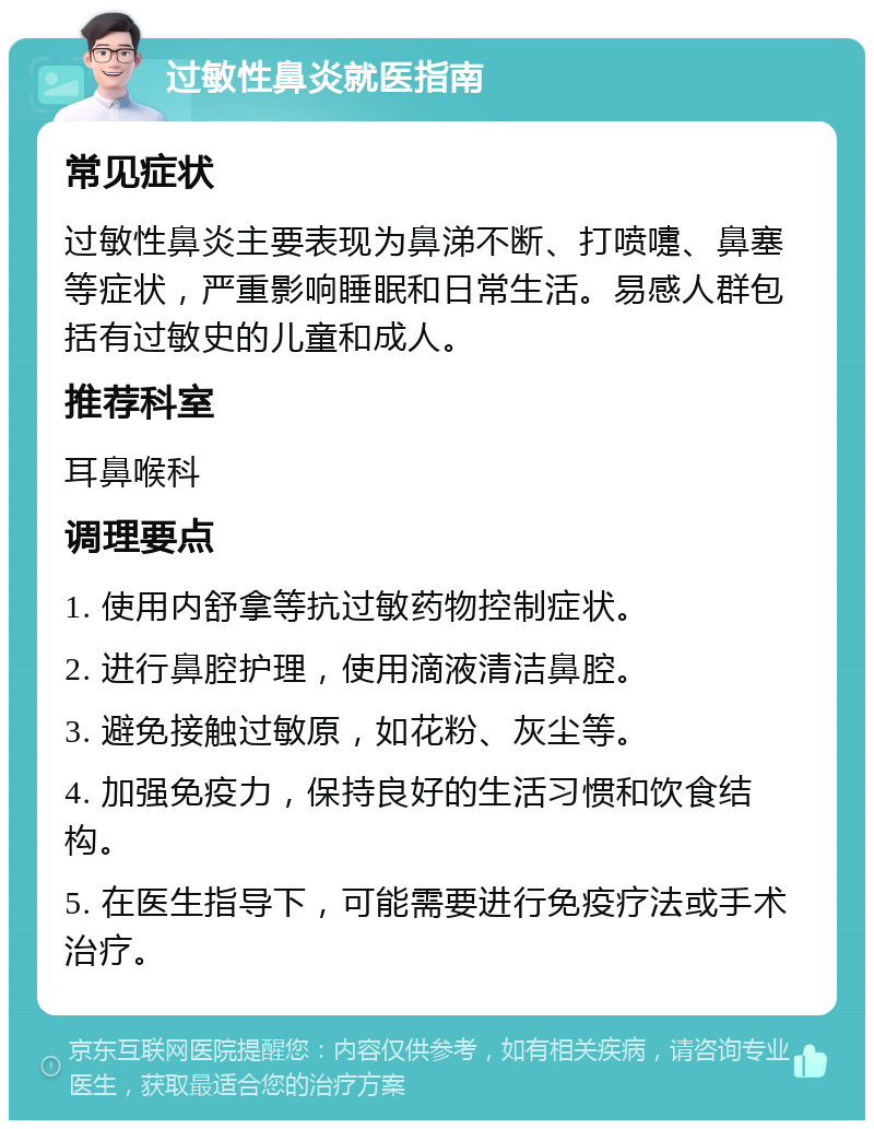 过敏性鼻炎就医指南 常见症状 过敏性鼻炎主要表现为鼻涕不断、打喷嚏、鼻塞等症状，严重影响睡眠和日常生活。易感人群包括有过敏史的儿童和成人。 推荐科室 耳鼻喉科 调理要点 1. 使用内舒拿等抗过敏药物控制症状。 2. 进行鼻腔护理，使用滴液清洁鼻腔。 3. 避免接触过敏原，如花粉、灰尘等。 4. 加强免疫力，保持良好的生活习惯和饮食结构。 5. 在医生指导下，可能需要进行免疫疗法或手术治疗。