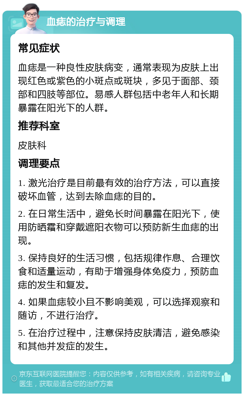 血痣的治疗与调理 常见症状 血痣是一种良性皮肤病变，通常表现为皮肤上出现红色或紫色的小斑点或斑块，多见于面部、颈部和四肢等部位。易感人群包括中老年人和长期暴露在阳光下的人群。 推荐科室 皮肤科 调理要点 1. 激光治疗是目前最有效的治疗方法，可以直接破坏血管，达到去除血痣的目的。 2. 在日常生活中，避免长时间暴露在阳光下，使用防晒霜和穿戴遮阳衣物可以预防新生血痣的出现。 3. 保持良好的生活习惯，包括规律作息、合理饮食和适量运动，有助于增强身体免疫力，预防血痣的发生和复发。 4. 如果血痣较小且不影响美观，可以选择观察和随访，不进行治疗。 5. 在治疗过程中，注意保持皮肤清洁，避免感染和其他并发症的发生。