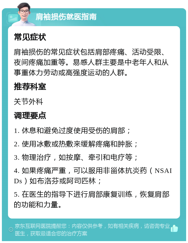 肩袖损伤就医指南 常见症状 肩袖损伤的常见症状包括肩部疼痛、活动受限、夜间疼痛加重等。易感人群主要是中老年人和从事重体力劳动或高强度运动的人群。 推荐科室 关节外科 调理要点 1. 休息和避免过度使用受伤的肩部； 2. 使用冰敷或热敷来缓解疼痛和肿胀； 3. 物理治疗，如按摩、牵引和电疗等； 4. 如果疼痛严重，可以服用非甾体抗炎药（NSAIDs）如布洛芬或阿司匹林； 5. 在医生的指导下进行肩部康复训练，恢复肩部的功能和力量。