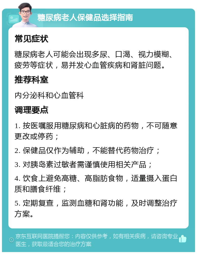 糖尿病老人保健品选择指南 常见症状 糖尿病老人可能会出现多尿、口渴、视力模糊、疲劳等症状，易并发心血管疾病和肾脏问题。 推荐科室 内分泌科和心血管科 调理要点 1. 按医嘱服用糖尿病和心脏病的药物，不可随意更改或停药； 2. 保健品仅作为辅助，不能替代药物治疗； 3. 对胰岛素过敏者需谨慎使用相关产品； 4. 饮食上避免高糖、高脂肪食物，适量摄入蛋白质和膳食纤维； 5. 定期复查，监测血糖和肾功能，及时调整治疗方案。