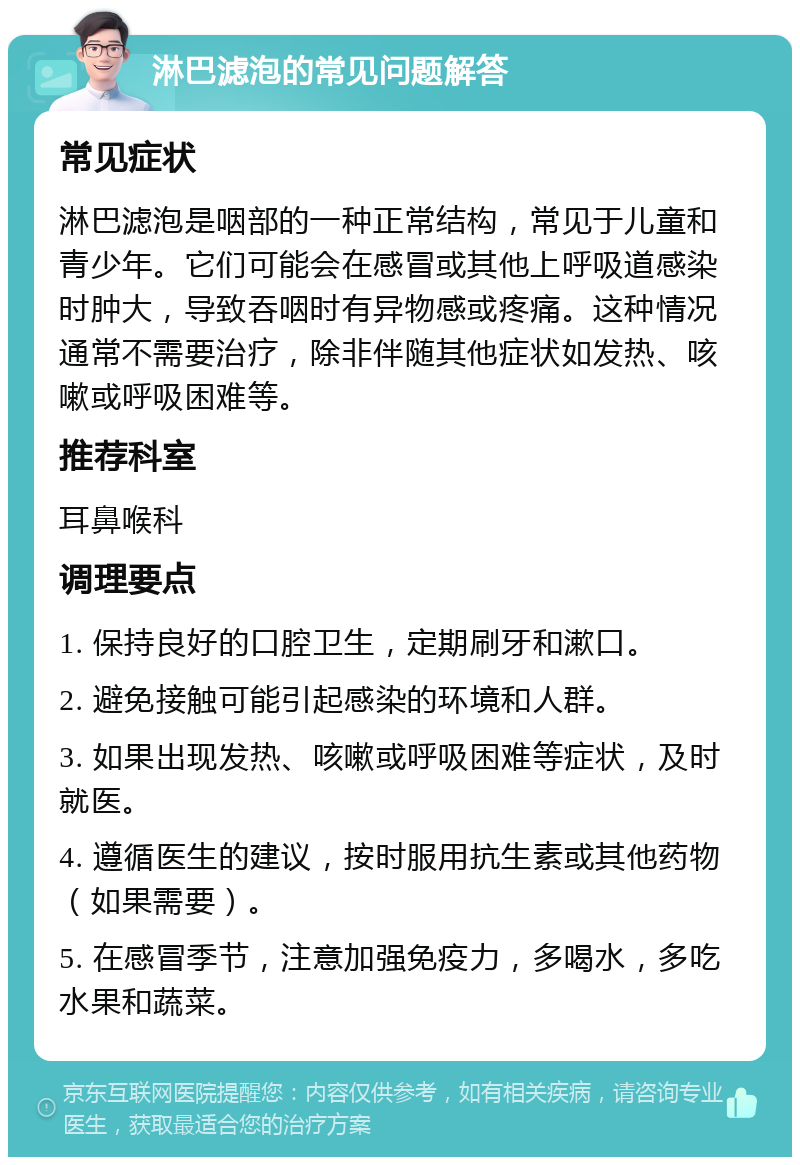 淋巴滤泡的常见问题解答 常见症状 淋巴滤泡是咽部的一种正常结构，常见于儿童和青少年。它们可能会在感冒或其他上呼吸道感染时肿大，导致吞咽时有异物感或疼痛。这种情况通常不需要治疗，除非伴随其他症状如发热、咳嗽或呼吸困难等。 推荐科室 耳鼻喉科 调理要点 1. 保持良好的口腔卫生，定期刷牙和漱口。 2. 避免接触可能引起感染的环境和人群。 3. 如果出现发热、咳嗽或呼吸困难等症状，及时就医。 4. 遵循医生的建议，按时服用抗生素或其他药物（如果需要）。 5. 在感冒季节，注意加强免疫力，多喝水，多吃水果和蔬菜。