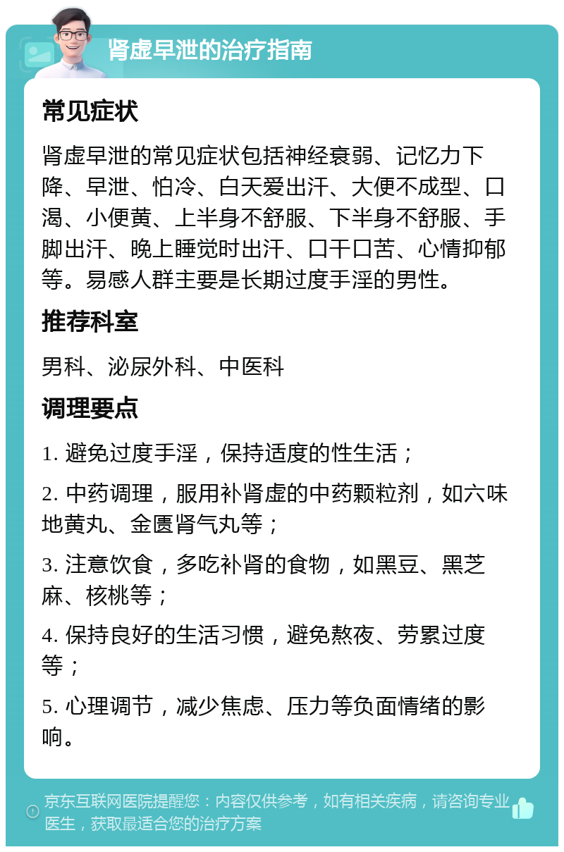 肾虚早泄的治疗指南 常见症状 肾虚早泄的常见症状包括神经衰弱、记忆力下降、早泄、怕冷、白天爱出汗、大便不成型、口渴、小便黄、上半身不舒服、下半身不舒服、手脚出汗、晚上睡觉时出汗、口干口苦、心情抑郁等。易感人群主要是长期过度手淫的男性。 推荐科室 男科、泌尿外科、中医科 调理要点 1. 避免过度手淫，保持适度的性生活； 2. 中药调理，服用补肾虚的中药颗粒剂，如六味地黄丸、金匮肾气丸等； 3. 注意饮食，多吃补肾的食物，如黑豆、黑芝麻、核桃等； 4. 保持良好的生活习惯，避免熬夜、劳累过度等； 5. 心理调节，减少焦虑、压力等负面情绪的影响。