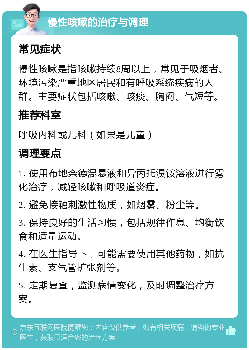 慢性咳嗽的治疗与调理 常见症状 慢性咳嗽是指咳嗽持续8周以上，常见于吸烟者、环境污染严重地区居民和有呼吸系统疾病的人群。主要症状包括咳嗽、咳痰、胸闷、气短等。 推荐科室 呼吸内科或儿科（如果是儿童） 调理要点 1. 使用布地奈德混悬液和异丙托溴铵溶液进行雾化治疗，减轻咳嗽和呼吸道炎症。 2. 避免接触刺激性物质，如烟雾、粉尘等。 3. 保持良好的生活习惯，包括规律作息、均衡饮食和适量运动。 4. 在医生指导下，可能需要使用其他药物，如抗生素、支气管扩张剂等。 5. 定期复查，监测病情变化，及时调整治疗方案。