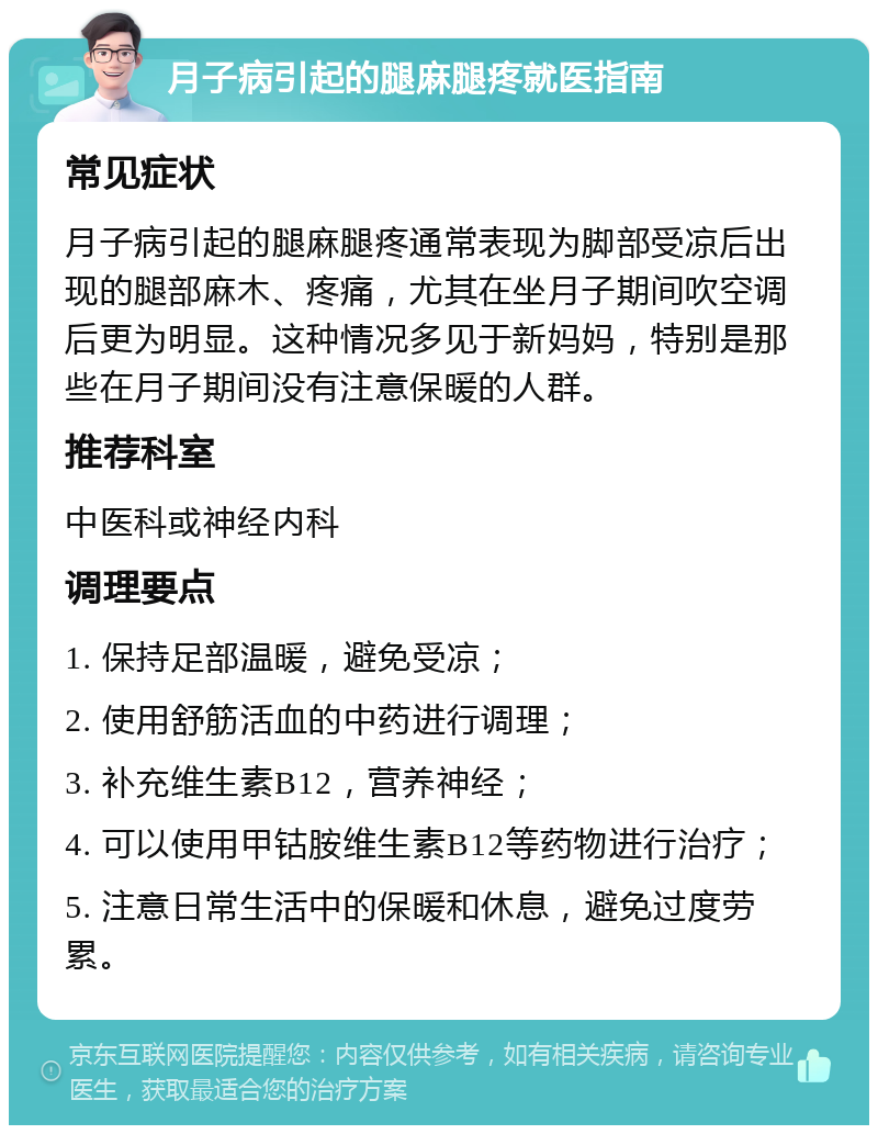 月子病引起的腿麻腿疼就医指南 常见症状 月子病引起的腿麻腿疼通常表现为脚部受凉后出现的腿部麻木、疼痛，尤其在坐月子期间吹空调后更为明显。这种情况多见于新妈妈，特别是那些在月子期间没有注意保暖的人群。 推荐科室 中医科或神经内科 调理要点 1. 保持足部温暖，避免受凉； 2. 使用舒筋活血的中药进行调理； 3. 补充维生素B12，营养神经； 4. 可以使用甲钴胺维生素B12等药物进行治疗； 5. 注意日常生活中的保暖和休息，避免过度劳累。