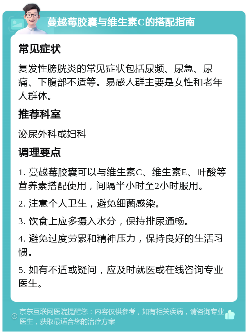 蔓越莓胶囊与维生素C的搭配指南 常见症状 复发性膀胱炎的常见症状包括尿频、尿急、尿痛、下腹部不适等。易感人群主要是女性和老年人群体。 推荐科室 泌尿外科或妇科 调理要点 1. 蔓越莓胶囊可以与维生素C、维生素E、叶酸等营养素搭配使用，间隔半小时至2小时服用。 2. 注意个人卫生，避免细菌感染。 3. 饮食上应多摄入水分，保持排尿通畅。 4. 避免过度劳累和精神压力，保持良好的生活习惯。 5. 如有不适或疑问，应及时就医或在线咨询专业医生。