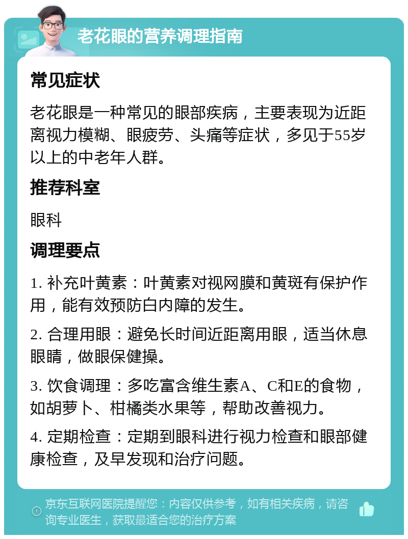 老花眼的营养调理指南 常见症状 老花眼是一种常见的眼部疾病，主要表现为近距离视力模糊、眼疲劳、头痛等症状，多见于55岁以上的中老年人群。 推荐科室 眼科 调理要点 1. 补充叶黄素：叶黄素对视网膜和黄斑有保护作用，能有效预防白内障的发生。 2. 合理用眼：避免长时间近距离用眼，适当休息眼睛，做眼保健操。 3. 饮食调理：多吃富含维生素A、C和E的食物，如胡萝卜、柑橘类水果等，帮助改善视力。 4. 定期检查：定期到眼科进行视力检查和眼部健康检查，及早发现和治疗问题。