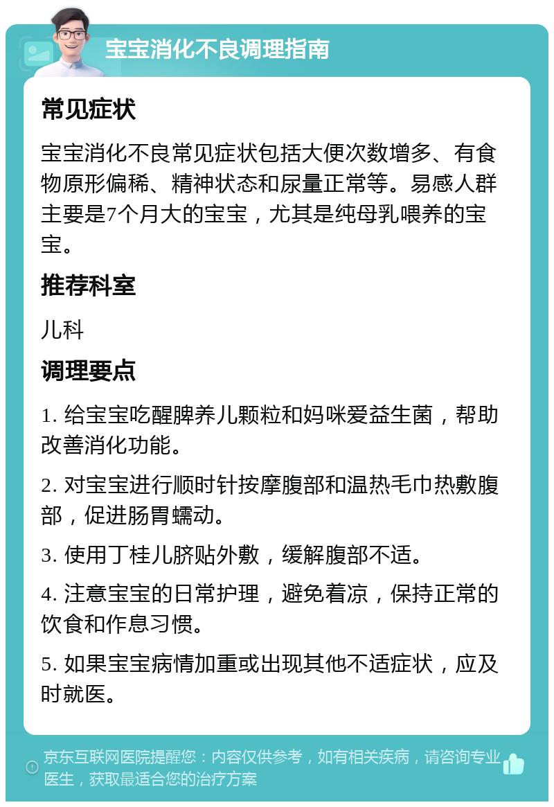 宝宝消化不良调理指南 常见症状 宝宝消化不良常见症状包括大便次数增多、有食物原形偏稀、精神状态和尿量正常等。易感人群主要是7个月大的宝宝，尤其是纯母乳喂养的宝宝。 推荐科室 儿科 调理要点 1. 给宝宝吃醒脾养儿颗粒和妈咪爱益生菌，帮助改善消化功能。 2. 对宝宝进行顺时针按摩腹部和温热毛巾热敷腹部，促进肠胃蠕动。 3. 使用丁桂儿脐贴外敷，缓解腹部不适。 4. 注意宝宝的日常护理，避免着凉，保持正常的饮食和作息习惯。 5. 如果宝宝病情加重或出现其他不适症状，应及时就医。