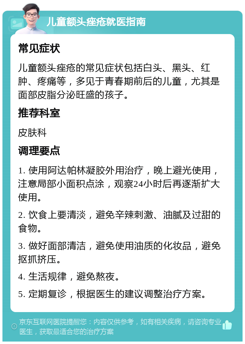 儿童额头痤疮就医指南 常见症状 儿童额头痤疮的常见症状包括白头、黑头、红肿、疼痛等，多见于青春期前后的儿童，尤其是面部皮脂分泌旺盛的孩子。 推荐科室 皮肤科 调理要点 1. 使用阿达帕林凝胶外用治疗，晚上避光使用，注意局部小面积点涂，观察24小时后再逐渐扩大使用。 2. 饮食上要清淡，避免辛辣刺激、油腻及过甜的食物。 3. 做好面部清洁，避免使用油质的化妆品，避免抠抓挤压。 4. 生活规律，避免熬夜。 5. 定期复诊，根据医生的建议调整治疗方案。