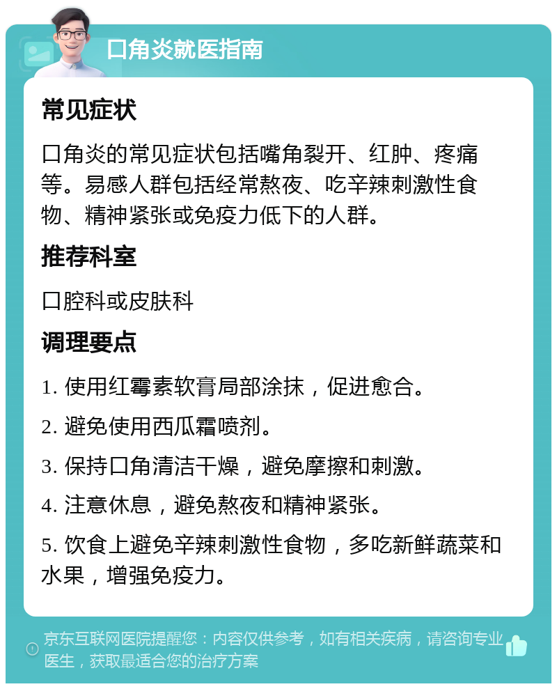 口角炎就医指南 常见症状 口角炎的常见症状包括嘴角裂开、红肿、疼痛等。易感人群包括经常熬夜、吃辛辣刺激性食物、精神紧张或免疫力低下的人群。 推荐科室 口腔科或皮肤科 调理要点 1. 使用红霉素软膏局部涂抹，促进愈合。 2. 避免使用西瓜霜喷剂。 3. 保持口角清洁干燥，避免摩擦和刺激。 4. 注意休息，避免熬夜和精神紧张。 5. 饮食上避免辛辣刺激性食物，多吃新鲜蔬菜和水果，增强免疫力。