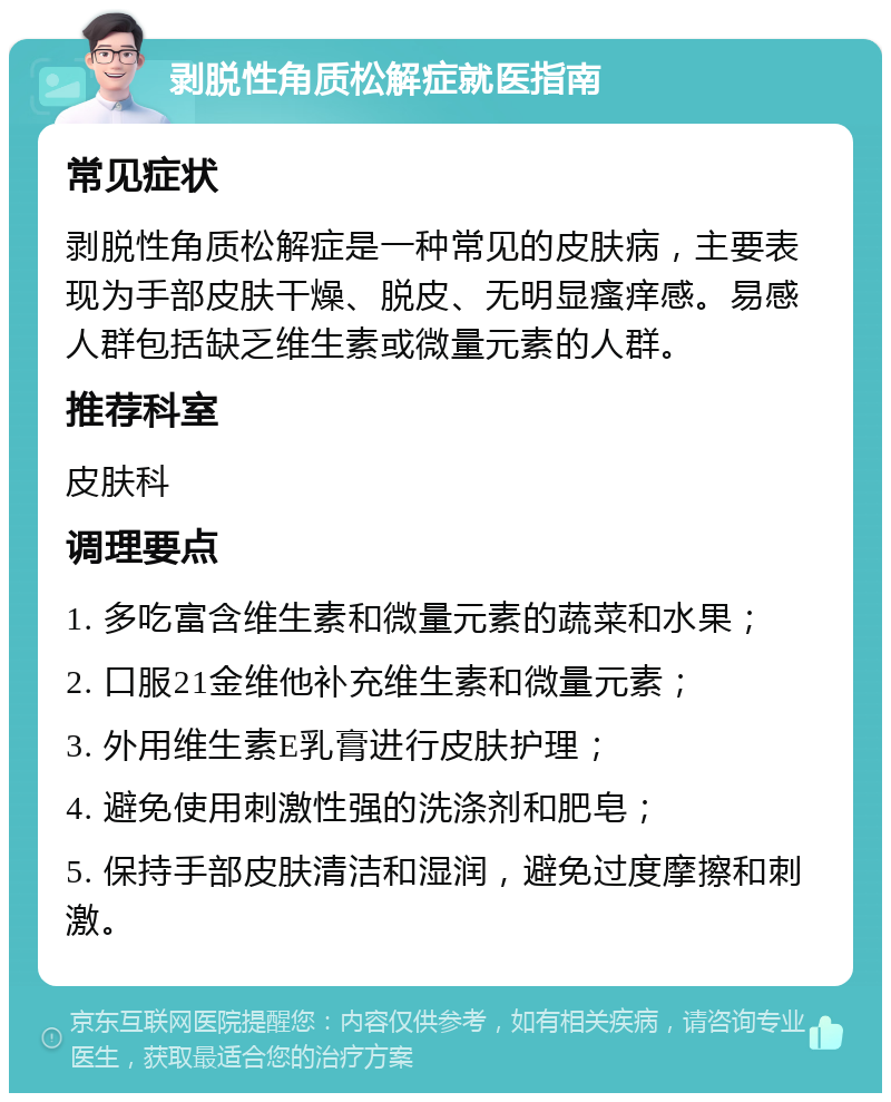 剥脱性角质松解症就医指南 常见症状 剥脱性角质松解症是一种常见的皮肤病，主要表现为手部皮肤干燥、脱皮、无明显瘙痒感。易感人群包括缺乏维生素或微量元素的人群。 推荐科室 皮肤科 调理要点 1. 多吃富含维生素和微量元素的蔬菜和水果； 2. 口服21金维他补充维生素和微量元素； 3. 外用维生素E乳膏进行皮肤护理； 4. 避免使用刺激性强的洗涤剂和肥皂； 5. 保持手部皮肤清洁和湿润，避免过度摩擦和刺激。