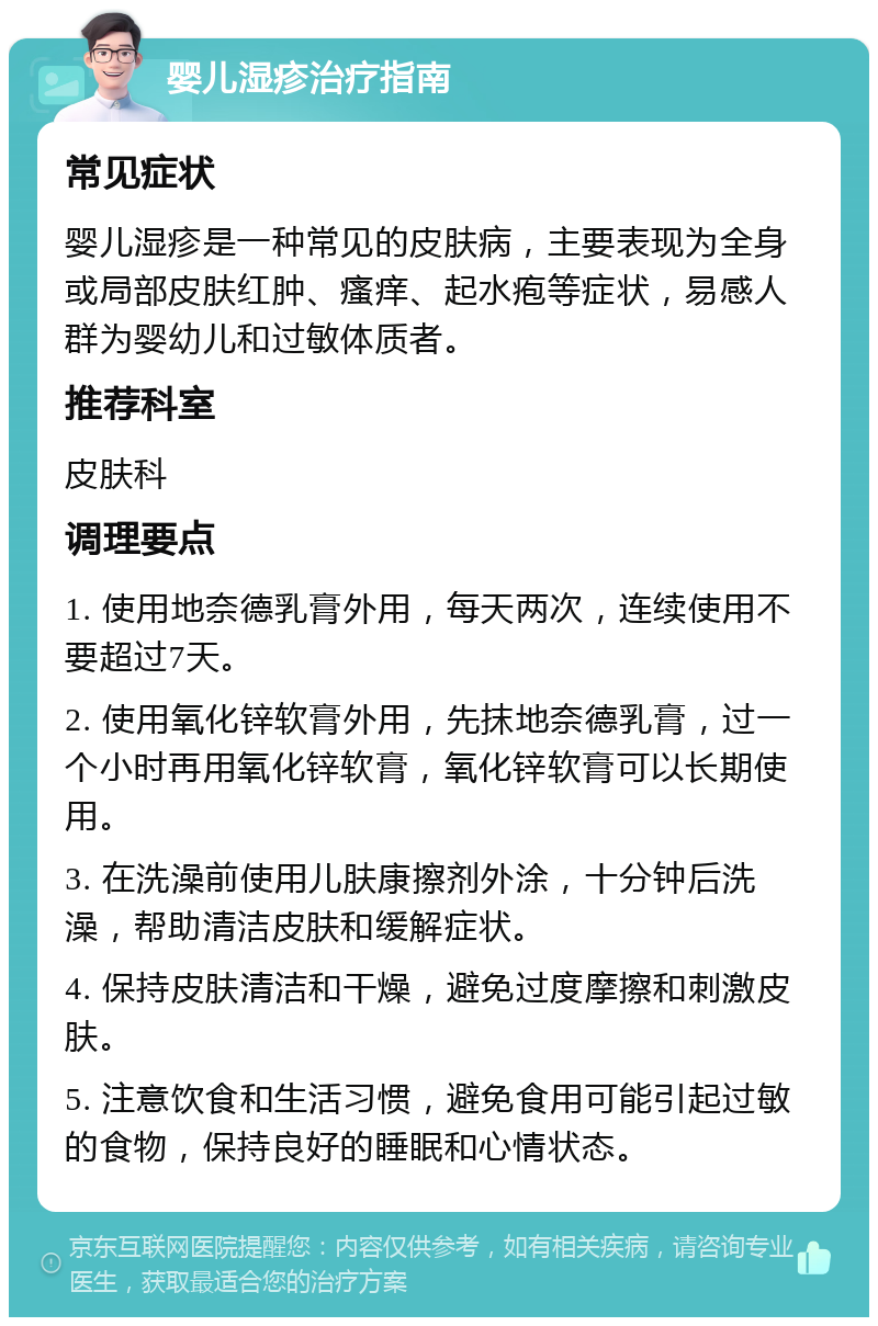 婴儿湿疹治疗指南 常见症状 婴儿湿疹是一种常见的皮肤病，主要表现为全身或局部皮肤红肿、瘙痒、起水疱等症状，易感人群为婴幼儿和过敏体质者。 推荐科室 皮肤科 调理要点 1. 使用地奈德乳膏外用，每天两次，连续使用不要超过7天。 2. 使用氧化锌软膏外用，先抹地奈德乳膏，过一个小时再用氧化锌软膏，氧化锌软膏可以长期使用。 3. 在洗澡前使用儿肤康擦剂外涂，十分钟后洗澡，帮助清洁皮肤和缓解症状。 4. 保持皮肤清洁和干燥，避免过度摩擦和刺激皮肤。 5. 注意饮食和生活习惯，避免食用可能引起过敏的食物，保持良好的睡眠和心情状态。