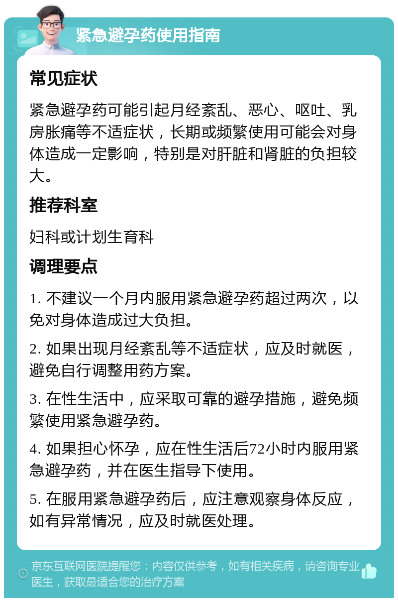 紧急避孕药使用指南 常见症状 紧急避孕药可能引起月经紊乱、恶心、呕吐、乳房胀痛等不适症状，长期或频繁使用可能会对身体造成一定影响，特别是对肝脏和肾脏的负担较大。 推荐科室 妇科或计划生育科 调理要点 1. 不建议一个月内服用紧急避孕药超过两次，以免对身体造成过大负担。 2. 如果出现月经紊乱等不适症状，应及时就医，避免自行调整用药方案。 3. 在性生活中，应采取可靠的避孕措施，避免频繁使用紧急避孕药。 4. 如果担心怀孕，应在性生活后72小时内服用紧急避孕药，并在医生指导下使用。 5. 在服用紧急避孕药后，应注意观察身体反应，如有异常情况，应及时就医处理。